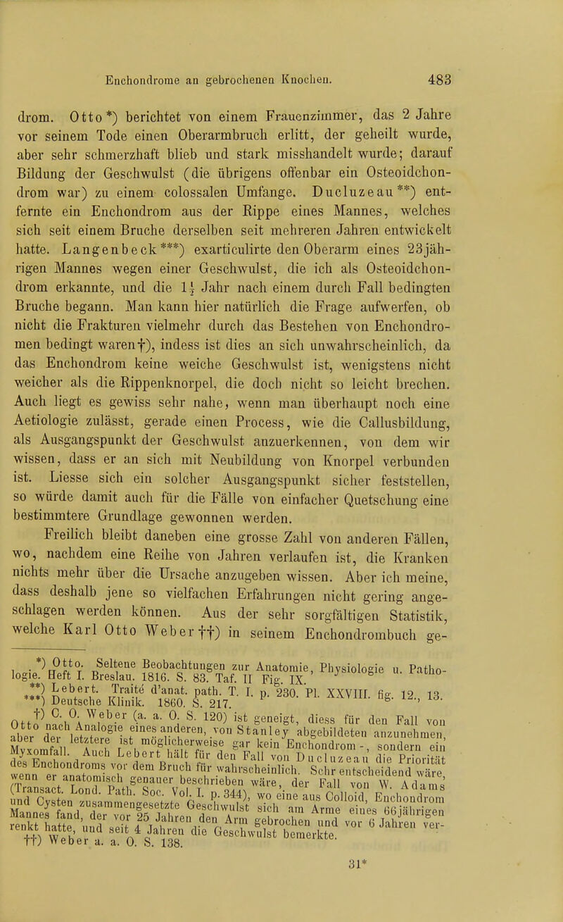 drom. Otto*) berichtet von einem Frauenzimmer, das 2 Jahre vor seinem Tode einen Oberarmbruch erlitt, der geheilt wurde, aber sehr schmerzhaft blieb und stark misshandelt wurde; darauf Bildung der Geschwulst (die übrigens offenbar ein Osteoidchon- drom war) zu einem colossalen Umfange. Ducluzeau**) ent- fernte ein Enchondrom aus der Rippe eines Mannes, welches sich seit einem Bruche derselben seit mehreren Jahren entwickelt hatte. Langenbeclc ***) exarticulirte den Oberarm eines 23jäh- rigen Mannes wegen einer Geschwulst, die ich als Osteoidchon- drom erkannte, und die U Jahr nach einem durch Fall bedingten Bruche begann. Man kann hier natürlich die Frage aufwerfen, ob nicht die Frakturen vielmehr durch das Bestehen von Enchondro- men bedingt warenf), indess ist dies an sich unwahrscheinlich, da das Enchondrom keine weiche Geschwulst ist, wenigstens nicht weicher als die Rippenknorpel, die doch nicht so leicht brechen. Auch liegt es gewiss sehr nahe, wenn man überhaupt noch eine Aetiologie zulässt, gerade einen Process, wie die Callusbildung, als Ausgangspunkt der Geschwulst anzuerkennen, von dem wir wissen, dass er an sich mit Neubildung von Knorpel verbunden ist. Liesse sich ein solcher Ausgangspunkt sicher feststellen, so würde damit aucli für die Fälle von einfacher Quetschung eine bestimmtere Grundlage gewonnen werden. Freilich bleibt daneben eine grosse Zahl von anderen Fällen, wo, nachdem eine Reihe von Jahren verlaufen ist, die Kranken nichts mehr über die Ursache anzugeben wissen. Aber ich meine, dass deshalb jene so vielfachen Erfahrungen nicht gering ange- schlagen werden können. Aus der sehr sorgfältigen Statistik, welche Karl Otto Weber ff) in seinem Enchondrombuch 2-e- 1 • T Beobachtungen zur Anatomie, Physiologie u. Patho- logie. Beft I. Breslau. 1816. S. 83. Taf. II Fig IX « u. ramo *!) Lebert. Traite d'anat. path. T. I. p. 230. PI. XXVIII fia- 12 m **♦) Deutsche Klinik. 18C0. S. 217. aavui. ng. u., is. Off?n?.°; ^-^ 12^^ Seneigt, diess für den Fall vou ?ber def «■'^«^ anderen, von Stanley abgebildeten anzunehmen Mv\omfäll A uh fTl kein Enchondrom-, sondern ein Myxomtall. Auch Lebert halt für den Fall von Ducluzeau die Prin.-iHif des Enchondroms vor dem Bruch für wahrscheinlich. Sch entscheidend w'- rf 31*