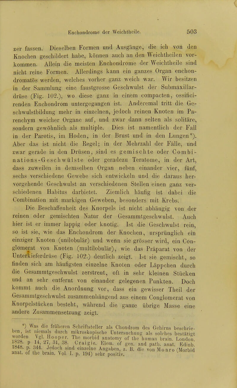 zer fassen. Dieselben Formen und Ausgänge, die iclj von den Knochen geschildert habe, können auch an den Weichtheilen vor- kommen. Allein die meisten Enchondrome der Weichtheile sind nicht reine Formen. Allerdings kann ein ganzes Organ enchon- dromatös werden, welches vorher ganz weich war. Wir besitzen in der Sammlung eine faustgrosse Geschwulst der Submaxillar- drüse (Fig. 102.), wo diese ganz in einem compacten, ossilici- renden Enchondrom untergegangen ist. Anderemal tritt die Ge- schwulstbildung mehr in einzelnen, jedoch reinen Knoten im Pa- renchym weicher Organe auf, und zwar dann selten als solitäre, sondern gewöhnlich als multiple. Dies ist namentlich der Fall in der Parotis, im Hoden, in der Brust und in den Lungen*). Aber das ist nicht die Regel; in der Mehrzahl der Fälle, und zwar gerade in den Drüsen, .sind es gemischte oder Combi- nations-Geschwülste oder geradezu Teratome, in der Art, dass zuweilen in demselben Organ neben einander vier, fünf, sechs verschiedene Gewebe sich entwickeln und die daraus her- vorgehende Geschwulst an verschiedenen Stellen einen ganz ver- schiedenen Habitus darbietet. Ziemlich häufig ist dabei die Combination mit markigen Geweben, besonders mit Krebs. Die Bescliafl'enheit des Knorpels ist nicht abhängig von der reinen oder gemischten Natur der Gesammt.geschwulst. Auch hier ist er immer lappig oder knotig. Ist die Geschwulst rein, so ist sie, wie das Enchondrom der Knoclien, ursprünglich ein einziger Knoten (unilobulär) und wenn sie grösser wird, ein Con- glomerat von Knoten (multilobulär), wie das Präparat von der Unterkieferdrüse (Fig. 102.) deutlich zeigt. Ist sie gemischt, so finden sich am häufigsten einzelne Knoten oder Läppchen durch die Gesammtgeschwulst zerstreut, oft in sehr kleinen Stücken und an sehr entfernt von einander gelegeneu Punkten. Doch kommt auch die Anordnung vor, dass ein gewisser Theil der Gesammtgeschwulst zusammenhängend aus einem Conglomerat von Knorpelstücken besteht, während die ganze übrige Masse eine andere Zusammensetzung zeigt. *) Was die früheren Schriftsteller als Chondrom des Gehirns beschrie- Den ist niemals durch mikroskopische Untersuchung als solches bestätio-t 7/ '^.'JPo!;- '^I''' ^^«^ '^'■li- London. ^ }h i' Riem, of gen. and path. anat. Edinb. .!n!r ''f K ■} ^''Y^ emzelne Angaben, z. B. die von Mo uro (Morbid anat, of the brain, Vol. 1. p. 194) sehr positiv.