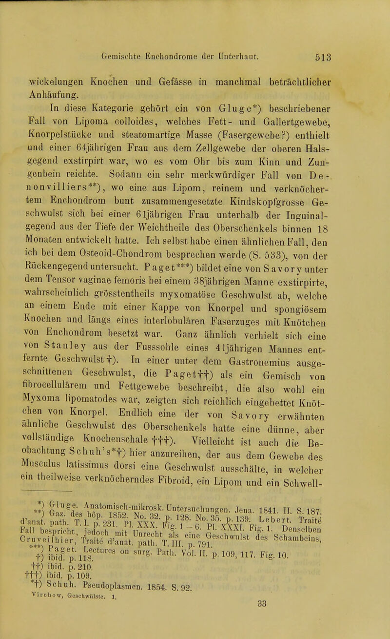 Wickelungen Knochen und Gefässe in manchmal beträchtlicher Anhäufung. In diese Kategorie gehört ein von Gluge*) beschriebener Fall von Lipoma colloides, welches Fett- und Gallertgewebe, Knorpelstücke und steatoraartige Masse (Fasergewebe?) enthielt und einer 64jährigen Frau aus dem Zellgewebe der oberen Hals- gegend exstirpirt war, wo es vom Ohr bis zum Kinn und Zun- genbein reichte. Sodann ein sehr merkwürdiger Fall von De- nonvilliers**), wo eine aus Lipom, reinem und verknöcher- tem Enchondrom bunt zusammengesetzte Kindskopfgrosse Ge- schwulst sich bei einer 61jährigen Frau unterhalb der Inguinal- gegend aus der Tiefe der Weichtheile des Oberschenkels binnen 18 Monaten entwickelt hatte. Ich selbst habe einen ähnlichen Fall, den ich bei dem Osteoid-Chondrom besprechen werde (S. 533), von der Rückengegend untersucht. Paget***) bildet eine von Savory unter dem Tensor vaginae femoris bei einem 38jährigen Manne exstirpirte, wahrscheinlich grösstentheils myxomatöse Geschwulst ab, welche an einem Ende mit einer Kappe von Knorpel und spongiösem Knochen und längs eines interlobulären Faserzuges mit Knötchen von Enchondrom besetzt war. Ganz ähnlich verhielt sich eine von Stanley aus der Fusssohle eines 41jährigen Mannes ent- fernte Geschwulst t). In einer unter dem Gastronemius ausge- schnittenen Geschwulst, die Paget ff) als ein Gemisch von tibrocellulärem und Fettgewebe beschreibt, die also wohl ein Myxoma lipomatodes war, zeigten sich reichlich eingebettet Knöt- chen von Knorpel. Endlich eine der von Savory erwähnten ähnliche Geschwulst des Oberschenkels hatte eine dünne aber vollsländige Knochenschale fff). Vielleicht ist auch die Be- obachtung Schuh's*t) hier anzureihen, der aus dem Gewebe des Musculus latissimus dorsi eine Geschwulst ausschälte, in welcher em theilweise verknöcherndes Fibroid, ein Lipom und ein Schwell- t) ibid. p tt) ibid. p. 210. ttt) ibid. p. 109. *t) Sciiuh. P.seudoplasraen. 1854. S. 92. Virchow, Gescliwülste. 1 33