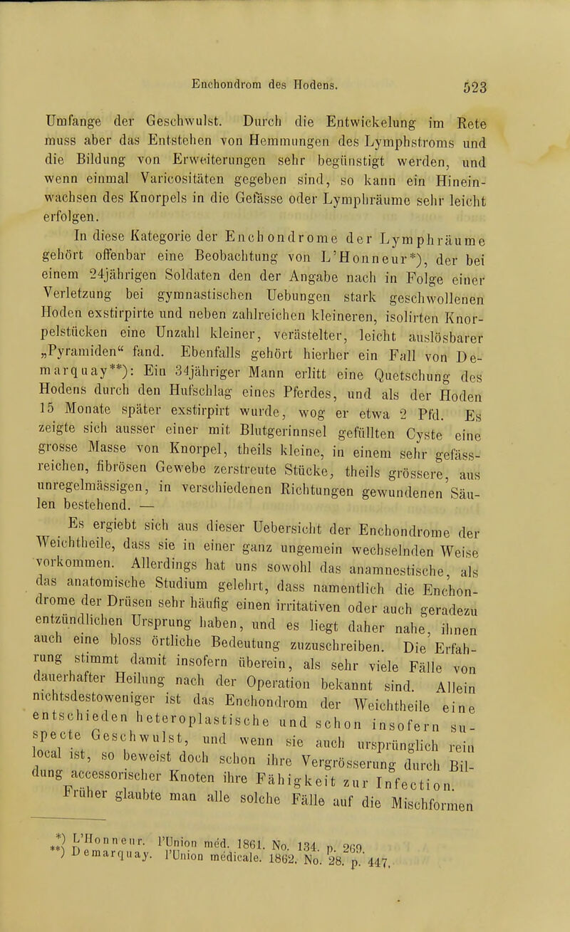 Umfange der Geschwulst. Durch die Entwickelung im Rete muss aber das Entstehen von Hemmungen des Lymphstroms und die Bildung von Erweiterungen sehr begünstigt werden, und wenn einmal Varicositäten gegeben sind, so kann ein Hinein- wachsen des Knorpels in die Gefässe oder Lymphräumo selir leicht erfolgen. In diese Kategorie der Enchondrome der Lymphräume gehört offenbar eine Beobachtung von L'Honneur*), der bei einem 24jährigen Soldaten den der Angabe nach in Folge einer Verletzung bei gymnastischen Hebungen stark geschwollenen Hoden exstirpirte und neben zahlreichen kleineren, isolirten Knor- pelstücken eine Unzahl kleiner, vcrästelter, leicht auslösbarer „Pyramiden« fand. Ebenfalls gehört hierher ein Fall von De- marquay**): Ein S'ljähriger Mann erlitt eine Quetschung des Hodens durch den Hufschlag eines Pferdes, und als der Hoden 15 Monate später exstirpirt wurde, wog er etwa 2 Pfd. Es zeigte sich ausser einer mit Blutgerinnsel gefüllten Cyste eine grosse Masse von Knorpel, theils kleine, in einem sehr gefäss- reichen, fibrösen Gewebe zerstreute Stücke, theils grössere aus unregelmässigen, in verschiedenen Richtungen gewundenen'Säu- len bestehend. — Es ergiebt sich aus dieser Uebersicht der Enchondrome der Weichtheile, dass sie in einer ganz ungemein wechselnden Weise vorkommen. Allerdings hat uns sowohl das anamnestische als das anatomische Studium gelehrt, dass namentlich die EnJhon- drome der Drüsen sehr häufig einen irritativen oder auch geradezu entzündlichen Ursprung haben, und es liegt daher nahe, ihnen auch eine bloss örtliche Bedeutung zuzuschreiben. Die Erfah- rung stammt damit insofern überein, als sehr viele Fälle von dauerhafter Heilung nach der Operation bekannt sind Allein nichtsdestoweniger ist das Enchondrom der Weichtheile eine entschieden heteroplastische und schon insofern su- iTali^t  1, '''''' ^rs,rün^^ rein local ist, so beweist doch schon ihre Vergrösserung durch Bil- dung accessorjscher Knoten ihre Fähigkeit zur Infection ruher glaubte man alle solche Fälle auf die Mischfor  rmen *) L'Honnciir. l'Union med. 1861. No. 134 n 2ß0 **) Demarquay. l'Union medicale. 1862. No^ 28. n