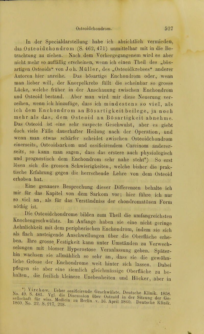 In der Specialdarstellung habe ich absichtlich vermieden, das Osteoid Chondrom (S. 462, 471) unmittelbar mit in die Be- trachtung zu ziehen. Nach dem Vorhergegangenem wird es aber nicht mehr so auffällig erscheinen, wenn ich einen Theil des „bös- artigen Osteoids von Joh. Müller, des „Osteoidkrebses anderer Autoren hier anreihe. Das bösartige Enchondrom oder, wenn man lieber will, der Knorpelkrebs füllt die scheinbar so grosse Lücke, welche früher in der Anschauung zwischen Enchondrom und Osteoid bestand. Aber man wird mir diese Neuerung ver- zeihen, wenn ich hinzufüge, dass ich mindestens so viel, als ich dem Enchondrom an Bösartigkeit beilege, ja noch mehr als d^as, dem Osteoid an Bösartigkeit abnehme. Das Osteoid ist eine sehr suspecte Geschwulst, aber es giebt doch viele Fälle dauerhafter Heilung nach der Operation, und wenn man etwas schärfer scheidet zwischen Osteoidchondrom einerseits, Osteoidsarkom und ossificirendem Carcinom anderer- seits, so kann man sagen, dass das erstere auch physiologisch und prognostisch dem Enchondrom sehr nahe steht*) So erst lösen sich die grossen Schwierigkeiten, welche bisher die prak- tische Erfahrung gegen die herrschende Lehre von dem Osteoid erhoben hat. Eine genauere Besprechung dieser Differenzen behalte ich mir für das Kapitel von dem Sarkom vor; hier führe ich nur so viel an, als für das Verständniss der chondromatösen Form nöthig ist. Die Osteoidchondrome bilden zum Theil die umfangreichsten Knochengeschwülste. Im Anfange haben sie eine nicht geringe Aehnlichkeit mit dem peripherischen Enchondrom, indem sie sich als flach ansteigende Anschwellungen über die Oberfläche erhe- ben. Ihre grosse Festigkeit kann unter Umständen zu Verwech- selungen mit blosser Hyperostose Veranlassung geben. Später- hm wachsen sie allmählich so sehr an, dass sie die gewöhn- liche Grosse der Enchondrome weit hinter sich lassen. Dabei pflegen sie aber eine ziemlich gleichraässige Oberfläche zu be- halten, die freilich kleinere Unebenheiten und Höcker, aber in No 49 s''481°\h''^' Geschwülste. Deutsche Klinik. 1858 1860. No. 22. s! 217 218 I^et«che Klinik.