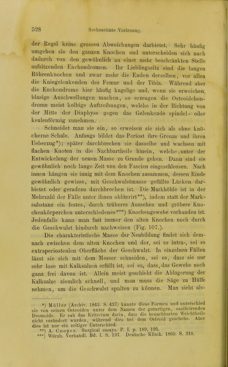 der Regel keine grossen Abweicliungen darbietet. Sehr häufig umgeben sie den ganzen Knochen und unterscheiden sich auch dadurch von den gewöhnlich an einer mehr beschränkten Stelle aufsitzenden Enchondromen. Ihr Lieblingssitz sind die langen Röhrenknochen und zwar mehr die Enden derselben, vor allen die Kniegelenkenden des Femur und der Tibia. Während aber die Enchondrome hier häufig kugelige und, wenn sie erweichen, blasige Anschwellungen machen, so erzeugen die Osteoidchon- drome meist kolbige Auftreibungen, welche in der Richtung von der Mitte der Diaphyse gegen das Gelenkende spindel- oder keulenförmig zunehmen. Schneidet man sie ein, so erweisen sie sich als ohne knö- cherne Schale. Anfangs bildet das Periost ihre Grenze und ihren Ueberzug*); später durchbrechen sie dasselbe und wachsen mit flachen Knoten in die Nachbartheile hinein, welche unter der Entwickelung der neuen Masse zu Grunde gehen. Dann sind sie gewöhnlich noch lange Zeit von den Fascien eingeschlossen. Nach innen hängen sie innig mit dem Knochen zusammen, dessen Rinde gewöhnlich gewisse, mit Geschwulstmasse gefüllte Lücken dar- bietet oder geradezu durchbrochen ist. Die Markhöhle ist in der Mehrzahl der Fälle unter ihnen obliterirt**), indem statt der Mark- substanz ein festes, durch trüberes Aussehen und gröbere Kuo- chenkörperchen unterschiedenes***) Knochengewebe vorhanden ist. Jedenfalls kann man fast immer den alten Knochen noch durch die Geschwulst hindurch nachweisen (Fig. 107.). Die charakteristische Masse der Neubildung findet sich dem- nach zwischen dem alten Knochen und der, sei es intra-, sei es exti-aperiostealen Oberfläche der Geschwulst. In einzelnen Fällen lässt sie sich mit dem Messer schneiden, sei es, dass sie nur sehr lose mit Kalksalzen erfüllt ist, sei es, dass. das Gewebe noch ganz fi-ei davon ist. Allein meist geschieht die Ablagerung der Kalksalze ziemlich schnell, und man muss die Säge zu Hülfe nehmen, um die Geschwulst spalten zu können. Man sieht als- *) Müller (Archiv. 1843. S. 437) Icaiiiite diese Formen und nnterschied sie von seinen Osteoiden unter dem Namen der gutartigen, ossilicirendeu Desmoide Er sah das Kriterium darin, dass die benachbarten Weichtheile niclit verändert wurden, während dies bei dem Osteoid geschehe. Aber dies ist nur ein zeitiger Unterschied. **) A. Cooper. Surgical essays. P. I. p. l»», 19.5. **) Würzb. Verhaiidl. Bd. I. S. 197. Deutsche Klinik. 1860. S. 218. ***