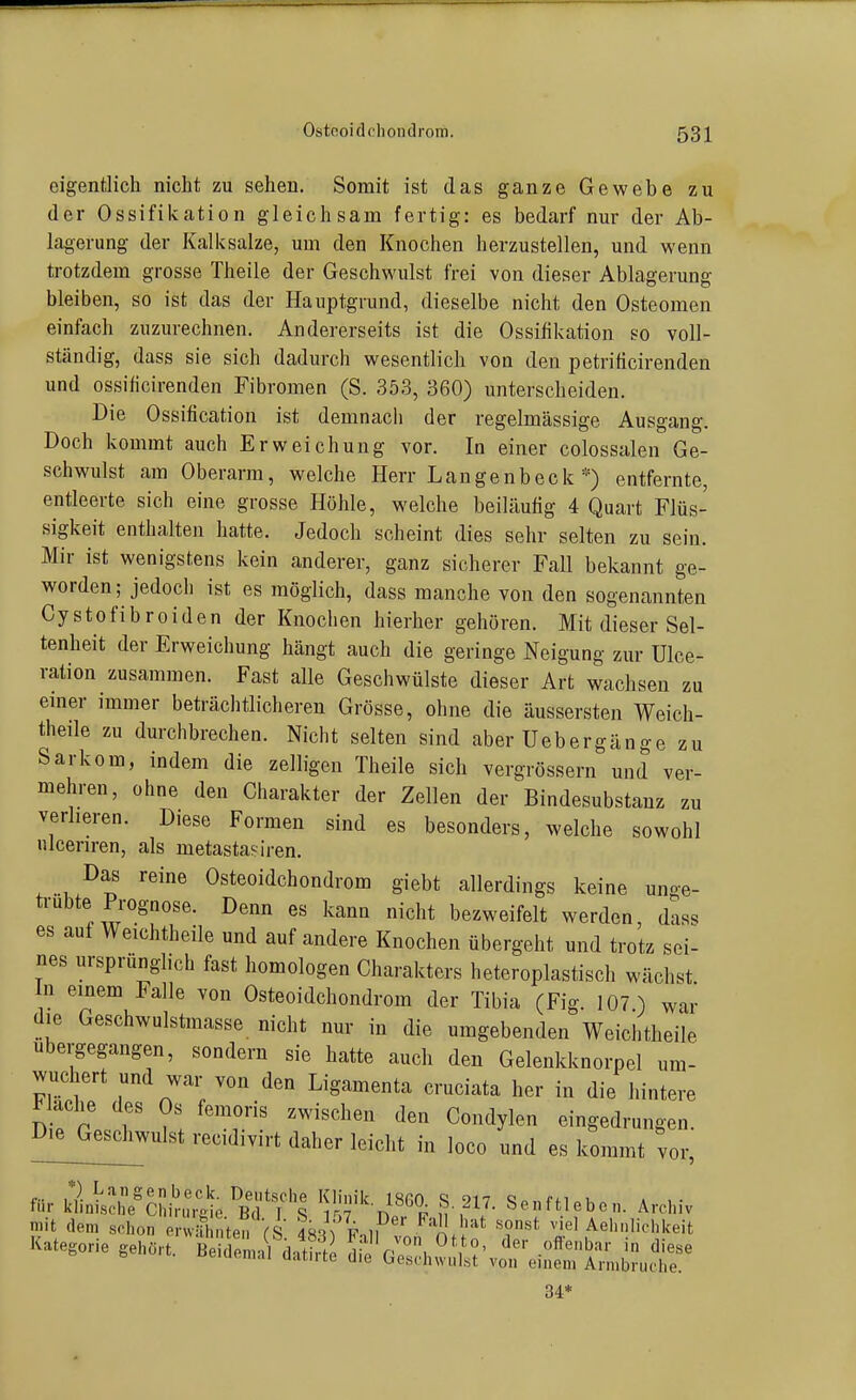 eigentlich nicht zu sehen. Somit ist das ganze Gewebe zu der Ossifikation gleichsam fertig: es bedarf nur der Ab- las ,'erung der Kalksalze, um den Knochen herzustellen, und wenn trotzdem grosse Theile der Geschwulst frei von dieser Ablagerung bleiben, so ist das der Hauptgrund, dieselbe nicht den Osteomen einfach zuzurechnen. Andererseits ist die Ossifikation so voll- ständig, dass sie sich dadurch wesentlich von den petrificirenden und ossificirenden Fibromen (S. 353, 360) unterscheiden. Die Ossification ist demnach der regelmässige Ausgang. Doch kommt auch Erweichung vor. In einer colossalen Ge- schwulst am Oberarm, welche Herr Langenbeck *) entfernte, entleerte sich eine grosse Höhle, welche beiläufig 4 Quart Flüs- sigkeit enthalten hatte. Jedoch scheint dies sehr selten zu sein. Mir ist wenigstens kein anderer, ganz sicherer Fall bekannt ge- worden; jedoch ist es möglich, dass manche von den sogenannten Cystofibroiden der Knochen hierher gehören. Mit dieser Sel- tenheit der Erweichung hängt auch die geringe Neigung zur Ulce- ration zusammen. Fast alle Geschwülste dieser Art wachsen zu emer immer beträchtlicheren Grösse, ohne die äussersten Weich- theile zu durchbrechen. Nicht selten sind aber Uebergänge zu Sarkom, indem die zelligen Theile sich vergrössern und ver- mehren, ohne den Charakter der Zellen der Bindesubstanz zu verlieren. Diese Formen sind es besonders, welche sowohl ulcenren, als metastasiren. Das reine Osteoidchondrom giebt allerdings keine unge- ü-ubte Prognose. Denn es kann nicht bezweifelt werden, dass es auf Weichtheile und auf andere Knochen übergeht und trotz sei- nes ursprunglich fast homologen Charakters heteroplastisch wächst In einem Falle von Osteoidchondrom der Tibia (Fig. 107.) war die Geschwulstmasse nicht nur in die umgebenden Weichtheile ubergegangen, sondern sie hatte auch den Gelenkknorpel um- wuchert und war von den Ligamenta cruciata her in die hintere Nache des Os femoris zwischen den Condylen eingedrungen. I)iejGeschwulst recidivirt daher leicht in loco und es kommt vor, für Jiänt^ll^ci;^:,ft ^t'^? l'fVn ^ ^V- Senftlebc. Archiv mit dem schon erwiUniten fS fs^V Fnll '''^ Aehnlichiceit Kategorie geh.rt. Bei^^daiS^ O^^A^^^^^J^i^lT 34*