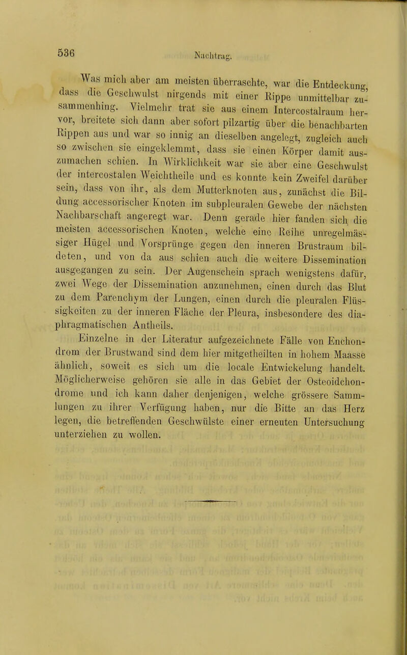 Nachtrag. Was mich Uber am meisten überraschte, war die Entdeckung dass die Geschwidst nirgends mit einer Rippe unmittelbar zu- sammeniiing. Vielmclir trat sie aus einem Intercostalraum i.er- vor, breitete sich dann aber sofort pilzartig über die benachltarten Rippen aus und war so innig an dieselben angelegt, zugleich auch so zwischen sie eingeklemmt, dass sie einen Körper damit aus- zumachen schien. In Wirklichkeit war sie aber eine Geschwulst der intercostalen Weichtheile und es konnte kein Zweifel darüber sein, dass von ihr, als dem Mutterknoten aus, zunächst die Bil- dung accessorischer Knoten im subplcuralen Gewebe der nächsten Nachbarschaft angeregt war. Denn gerade hier fanden sich die meisten accessorischen Knoten, welche eine Reihe unregelmäs- siger Hügel und Vorsprünge gegen den inneren Brustraum bil- deten, und von da aus schien auch die weitere Dissemination ausgegangen zu sein. Der Augenschein sprach wenigstens dafür, zwei Wege der Dissemination anzunehmen, einen durch das Blut zu dem Parenchym der Lungen, einen durch die pleuralen Flüs- sigkeiten zu der inneren Fläche der Pleura, insbesondere des dia- phragmatischen Antheils. Einzelne in der Literatur aufgezeichnete Fälle von Enchon- drom der Brustwand sind dem hier mitgetheilten in hohem Maasse ähnlich, soweit es sich um die locale Entwickelung handelt. Möglicherweise gehören sie alle in das Gebiet der Osteoidchon- drome und ich kann daher denjenigen, welche grössere Samm- lungen zu ihrer Verfügung haben, nur die Bitte an das Herz legen, die betreffenden Geschwülste einer erneuten Untersuchung unterziehen zu wollen.