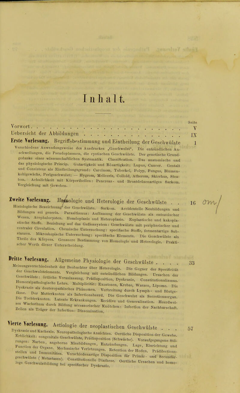 Inhalt. Seite Vorwort ' y Uebersiclit der Abbildungen Erste Vorlesung. Begriffsbestiniraiing und Eintheilung der Geschwülste 1 Verschiedene Anwendmigsweise des Ausdruckes „Geschwulst. Die entzündlichen An- schwellungen, die Pseudopliisinen, die eyslischcn Geschwülste. Der genetische Grund- gedanke einer wissenschaftlichen Systematik. Classification. Das anatomische nnd das physiologische Princip. Gutartigkeit und Bösartigkeit: Liipns, Cancer. Gestalt und Consistenz als Eintheilungsgrund: Carcinom, Tuberkel, Polyp, Pungus, Blumen- kohlgewüchs, Perlgeschwulst; - Hygrom, Meliceris, Colloid, Atherom, Skirrhus, Stea- tom. Aehnlichkeit mit Korpertheilen: P„ncreas- und lirnstdriisenartigcs Sarkom. Vergleichung mit Geweben. Zweite Vorlesung. Urologie und Heterologie der Geschwülste . . 16 (^TVU, Histologische Bezeichnung^'der Geschwülste. Sarkom. Accidentelle Neubildungen und Bildungen sui generis. Parasitismus: Auffassung der Geschwülste als entozoischer Wesen. Acephalocysten. Homöoplasie und Heteroplasie. Euplastischo und kakopla- stische Stoffe. Beziehung auf das Gefässsystem: Geschwülste mit peripherischer „nd centraler Circulation. Chemische Untersuchung: specifische StolTo, termentartige Sub- stanzen. Mikroskopische Untersuchung: specifische Elemente. Die Geschwülste als 1 heile des Korpers. Genauere Bestimmung von Homologie und Heterologie. Prakti- scher Werth dieser Unterscheidung. »ritte Vorlesung. Allgemeine Ph:ysiologie der Geschwülste . 33 t^cCZliM '^^ Die Gegner der Specificität der C.esch vulstelemente. Vergleichung mit entzündUchen Bildungen. Ursachen der H : ri: ^^«'^'^P««'«»-. «y^^^asie. Constitutionalism  Tk  r 7! '1'''= ^--t-. Krebse, AVarzen, Lipome. Die iTe Toch^ . : r ^^-''«''eerd. Die Geschmdst als SecretionsorgL. ^1! VVac Th ' , E^k-'n^-t-en. Recidive und Generalisation. Heerdwei- ZeleT 1 'S^^^ -cessorischer Knötchen: Infection der Nachbarschaft, ilellcn als Irager der Infection: Dissemination. Vierte Vorlesung. Aetiologie der neoplastischen Geschwülste ElbH«' ''^''r ,^-™''^'^<-»«-'^« Ansichten. Oert.iehe Disposition der ^eweb^ n n l :;:'''^: : ;^'''^'-^:^ voraufgegangene «t:; Function iror:« ;,:'  ^•'«'KO. Lage. Einrichtung und io«c GesehwiisthiCti «S: d;^:^-  57