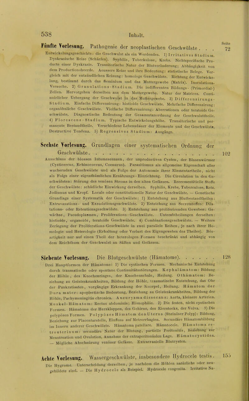 Fiiiiftc Vorlesung. Pathogenie der neoplastischeii Geschwülste . Eiilwickelmigsgeschichle: (Ho C.oscliwiilst als ein Wordemlos. 1) Irrltativcs Stiidiiiin. Dyskrasischo Ueizo (Scliiirfen). Syphilis, Tiil)crl(nl(,se, Krebs. Nichlspecifisclic Pro- (luctc einer Dyslirasie. Transildriselie Natur der lilutveriinderun«; Ahliiiiigi rkcil von dem Prodiiclionslicerde. Aeiissero Ucize und ilirc Kcdcutiinj,': statiKtisclie Belege. Ver- gleich mit der entzündlichen Reizung; homologe (iescliwülste. Uichtiing der Enlwicke- Inng, bestimmt durch das Semininm und das Muttergewebo (Matrix). Inociilationg- Vorsuche. 2) Cl ranulations-S tadi u m. Die indifferenten Bildungs- (Primordial-) Zellen. Hervorgehen derselben ans dorn Muttergewebo. Natur der Matriccs. Conli- nuirlieher Uebergang der Ccschwulst in das Muttergewebe. 3) D iffere n/,i rungs- Stadinm. Einfache Dilferenzirung: histioide Geschwülste. Mehrfache DilTerenzirnng: organiilinliche Gesehwülste. Vielfache DilTerenzirung: Aberrationen oder teratoide Ge- schwülste. Diagnostische Bedeutung der Gesammtanordnung der Geschwulsttheile. 4) Florescenz - Stadium. Typische Entwickelungshöhe. Transitorische und per- manente Bcstaudtheile. Verschiedene Lebensdauer der Elemente und der Geschwülste. Destructive Tendenz. 5) Regressives Stadium: Ausgänge. Sechste Vorlesung. Grundlagen einer systematischen Ordnung der Geschwülste 102 Ausschluss der blossen Intumescenzen, der unproductiven Cysten, der Blasenwürmer (Cysticercus, Echinococcus, Coennrus). Parasitismus als allgemeine Eigenschaft aller wuchernden Geschwülste und als Folge der Autonomie ihrer Elementartheile, nicht als Folge einer eigenthümliehen Ernährnngs - Einrichtung. Die Circulation in den Ge- schwülsten: Störung des venösen Stroms in den alten Gelassen. Recrementilielle Stoffe der Geschwülste: schädliche Einwirkung derselben. Syphilis, Krebs, Tuberculose, Rotz. Jodismus und Kropf. Locale oder constitutionelle Natur der Geschwülste. — Genetische Grundlage einer Systematilc der Geschwülste: ]) Entstehung aus Blutbestandtheilen: Extravasations- und Exsudatiousgeschwülste. 2) Entstehung aus Secretstoffen: Dila- tations- oder Reteutionsgeschwi'ilste. 3) Entstehung aus proliferirenden Geweben: Ge- wächse, Psoudoplasmen, Proliferations - Geschwülste. UuterabtheiUingen derselben: histioide, organoide, teratoide Geschwülste. 4) Combinalionsgeschwülste. — Weitere Zerlegung der Proliferations-Geschwülste in zwei parallele Reihen, je nach ihrer Ho- , mologie und Heterolugie (Erhaltung oder Verlust des Eigengewebes des Theiics). Bös- artigkeit nur auf einen Theil der heterologen Formen beschränkt und abhängig von dem Reichthum der Geschwulst an Säften und Gefassen. Siebente Vorlesung. Die Blutgeschwülste (Hämatome) 128 Drei Hauptformen der Hämatome: 1) Die cystischen Formen. Mechanische Entstehung durch traumatische oder spontane Continuitätsstörungen. Kephalamatom: Bildung der Höhle, des Knochenringes, der Knochenschale, Heiinng. Othämatom: Be- ziehung zu Geisteskr.mkheiten, Bildung der Höhle, traumatische Entstehung, das Ohr der Pankratiasten, vorgängige Erkrankung der Knorpel, Heilung. Hämatom der Dura mater: apoplectische Bedeutung, Beziehung zu Geisteskrankheiten, Bildung der Höhle, Pachymeningitis chronica. Aneurysma dissecans: Aorta, kleinere Arterien. Mnskel-Uäraatom: Kectus abdominis; Hämophilie. 2) Die festen, nicht cyslischen Formen. Hämatome der Herzklappen, des Gehirns, des Eierstocks, der Vulva. :i) Die polypösen Formen. P o 1 yp ö s es H n ni a tom desUterus (fibrinöser Polyp): Bildung, Beziehung zur Placenlarstelle, Einlluss auf Metrorrhagien. Secundärc Mämatombildung im Innern anderer Geschwülste. Häniatoma patellare. Hämatocelc. Hamatomare- trouterinuni: sccundäre Natur der Blutung, partielle Peritonitis, Beziehung »ur Menstruation und Ovulation, Annahme der c.Ntraperitonäalcn Lage. H äm ii tocy s tidos. — Mögliche Abschnürung venöser Gefässe. Extracranicllo Blulcysten. Achte Vorlesung. Wassergeschwülste, insbesondere Hydrocele testis. 15.) Die Hygrome. Unterscheidung derselben. Je nachdem die Höhlen nntürlichc oder ncu- gebiidelc sind. _ Die Hy dr ocel o als Beispiel. Hydrocelo congenita. Irritative Ka-