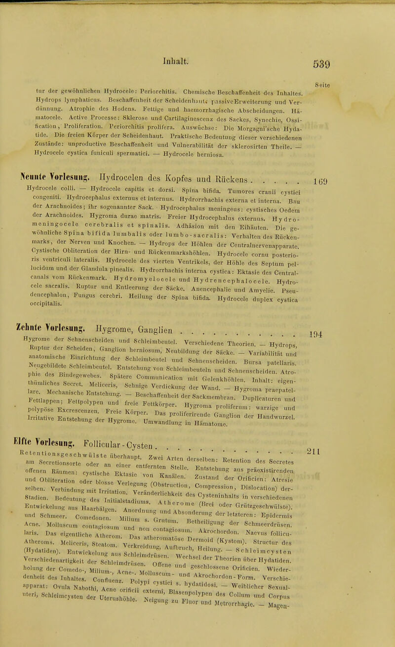 Seite tiir der Kewöliiilicheii Hydroccle: Pciiorchitis. Chemische BeschafTenheit des Inhaltes. Hydrops lymphaticus. Beschaffenheit der Scheidenli;ni(i passiveErweitening und Ver- diinming. Atrophie des Hodens. Fettige und haemorrhagischo Abscheidungen. Hii- matooele. Active l'rocesse: Sklerose und Cartilaginescenz des Sackes, Synechie, Ossi- fication, Proliferation. Periorchitis prolilera. Auswüchse: Die Morg.ngni'sche Hyda- tido. Die freien Körper der Scheidenhaut. Praktische Bedeutung dieser verschiedenen Zustände: unproductive Beschaffenheit und Vulnerabilität der sklerosirten Theile. — Hydrocele oystica fnniculi sperniatici. — Hydrocele herniosa. Nciiiile Vorlesung. Hydrocelen des Kopfes und Rücken.s IGO Hydrocele colli. - Hydrocele capitis et dorsi. Spina bifida. Tumore« cranii cystici congoniti. nydroceph.alus externus et internus. Hydrorrhachis externa et interna. Bau der Arachnoides; ihr sogenannter Sack. Hydrocephalus meuingens: cystisches Oedem der Arachnoidos. Hygroma durao matris. Freier Hydrocephalus externus. Hydro- meningocele cerebralis et spinalis. Adhäsion mit den Eihäuten. Die ge- wöhnliche Spina bifida lumbalis oder 1 u mb o-sacralis: Verhalten des Rücken- marks, der Nerven und Knochen. - Hydrops der Höhlen der Centralnervenapparate Cystische ObliteraUon der Hirn- und Riickenmarkshöhlen. Hydrocele cornu posterio- ris ventricul, lateralis. Hydrocele des vierten Ventrikels, der Höhle des Septnm pel- luc.dum nnd der Glandula pinealis. Hydrorrhachis interna cystica: Ektasie des Centr il- cmals vom Rückenmark. Hydromy eloce 1 e und Hy drencephalocele. Hydro- cele sacralis. Ruptur und Entleerung der Säcke. Anencephalie und Amyelie Psen- deucephalon, Fungus cerebri. Helh.ng der Spina bifida. Hydrocele duplex cystica occipitalis. Zehnte Vorlesung. Ilygrorae, Ganglien jrj^ Hygrome der Sehnenscheiden und Schleimbeutel. Verschiedene Theorien. - Hydrops Ruptur der Scheden, Ganglion herniosum, Neubildung der Säcke. - VariabiliUit und anatomische Einrichtung der Sehleimbeutel und Sehncnschei.len. Bursa patellaris Ne,geb, dete chleimbeutel. Entstehung von Schleimbeuteln und Sehnenscheide A ro: Ph.e des Bindegewebes. Spätere Communication mit Gelenkhöhlen. Inhalf eige,- humhches Secret. Meliceris, Sehnige Verdickung der Wand. - Hygroma pr-iep t lare Mechan.che Entstehung. _ Beschaffenheit der Sackmembran. Dup i au eif d Fettlappen; Feltpolypen und freie Fottkörper Hv-roma n.nlT P'^'^^ Klfte Vorlesung. Follici.lar-Cysten offenen Räumen: cjsüsche Ekt.V i  aus praexistirenden •md Obliteration odfr blosse v ' l^- ^-'-<' derOrificien: Atresie selben. Verbindung it tLroi v' TrT' «'P---. ^islocation) der- SUdien. Bedeutu.:; Slc^ri':^! ^ ^7  EntWickelung aus Haarbälgen. Anordnn,,.^ un Ahr , ^ , ^''''''^e'^^'-h^vülste). ■ •.<• Schmeer. Comedonet. ^iZ^TlZ^T^'r ^'^ Acne. Molluscum contagiosum u, ' o,' ««^'l'-'-nmig der Schmeerdrüsen. laris. Das eigentliche Athe Das 1 : follicu- Atheroms. Meliceris, Steato n Voh! ''' 'Tr ^^ '»'^ es (.-ide.,). KntwiJkeC:«:::::;:;:^:;;:--; Verschiedenartigkeit der Schleimdrüsen nff . H'eorien über Hydatiden. Ölung der Comedo-, Milium Ac .e '^ n  0«-<'- Wieder- enheit des Inhaltes: C::u;„: f ^^^-''on - Form. Verschie- PP«vat: Ovula Nabothi, Acne orificii.,, 5'<'»!- - Weiblicher Sexual- -..eimcysten a.; ^zz:: 'T- b b i iiior und Metrorrhagie. — Magen-