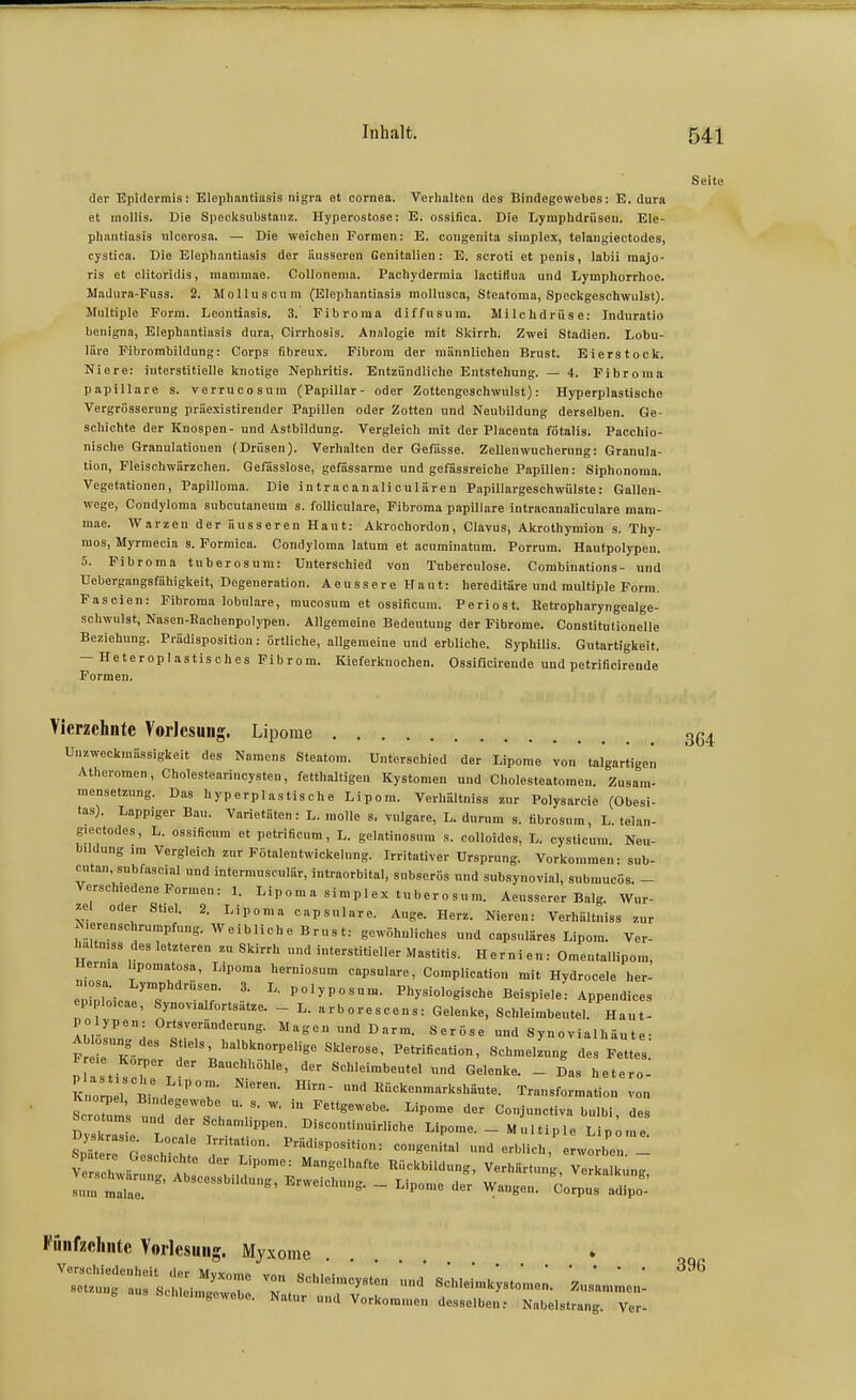 Seite der Epidermis: Elepliantiasis nigra et Cornea. Verlialten des Bindegewebes: E. dura et molüs. Die Speclcsubstanz. Hyperostose: E. ossifica. Die Lymplidrüseu. Ele- pliantiasis ulcerosa. — Die weichen Formen: E. congenita Simplex, telaugiectodes, cystioa. Die Elephantiasis der äusseren Genitalien: E. scroti et peiiis, labii raajo- ris et clitoridis, mammao. Collonenia. Pachjdermia lactiflua und Lymphorrhoe. Madura-Fuss. 2. Molluscum (Elephantiasis mollusca, Steatoma, Speckgeschwulst). Multiple Form. Leontiasis. 3. Fibroma diffusum. Milchdrüse: Induratio benigna, Elephantiasis dura, Cirrhosis. Analogie mit Skirrh. Zwei Stadien. Lobu- läre Fibrombildung: Corps fibreux. Fibrom der männlichen Brust. Eierstock. Niere: interstitielle knotige Nephritis. Entzündliche Entstehung. — 4. Fibroma papilläre s. verrucosuni (Papillär- oder Zottengoschwulst): Hyperplastische Vergrüsserung präexistirender Papillen oder Zotten und Neubildung derselben. Ge- schichte der Knospen- und Astbildung. Vergleich mit der Placenta fötalis. Pacchio- nische Granulationen (Drüsen). Verhalten der Gefässe. Zellenwucherung: Granula- tion, Fleischwärzchen. Gefasslose, gefässarme und gefässreiche Papillen: Siphonoma. Vegetationen, Papilloma. Die intracanaliculären Papillargeschwülste: Gallen- wege, Condyloma subcutaneum s. foUiculare, Fibroma papilläre iutracanaliculare mam- mae. Warzen der äusseren Haut: Akrochordon, Clavus, Akrothyraion s. Thy- mos, Myrmecia s. Formica. Condyloma latum et acuminatum. Porrum. Hautpolypeu. 5. Fibroma tuberosum: Unterschied von Tuberculose. Combinations- und Uebergangsfähigkeit, Degeneration. Aeussere Haut: hereditäre und multiple Form. Fascien: Fibroma lobulare, mucosum et ossificum. Periost. Reti-opharyngealge- schwnlst, Nasen-Eachenpolypen. Allgemeine Bedeutung der Fibrome. Constitutionelle Beziehung. Prädisposition: örtliche, allgemeine und erbliche. Syphilis. Gutartigkeit. — Heteroplastisches Fibrom. Kieferknochen. Ossificireude und petrificirende Formen. Vierzehnte Vorlesung. Lipome UnZweckmässigkeit des Namens Steatom. Unterschied der Lipome von talgartigen Atheromen, Cholestearincysteu, fetthaltigen Kystomen nnd Cholesteatomen. Zusam- mensetzung. Das hyperplastische Lipom. Verl.ältniss zur Polysarcie (Obesi- tas). Lappiger Bau. Varietäten: L. molle s. vulgare, L. durum s. fibrosura, L. telau- giectodes, L. ossificnm et petrificum, L. gelatinosum s. colloides, L. cysticum Neu- bildung im Vergleich zur Fötalentwickelung. Irritativer Ursprung. Vorkommen- sub- cntan, subfascial und intemnisculär, intraorbital, subserös nnd subsynovial, submucös. - Verschiedene Formen: 1. Lipom a simp 1 ex tuberosum. Aeusserer Balg. Wur- zel oder Stiel. 2. Lipoma capsulare. Auge. Herz. Nieren: Verhältniss zur ^.erenschrumpfung. Weibliche Brust: gewöhnliches und capsuläres Lipom. Ver- hältniss des letzteren zu Skirrh und interstitieller Mastitis. Hernien: Omentallipom, Hei-nia hpomatosa, Lipoma herniosum capsulare, Complication mit Hydrocele her- Iticae'T P^'^P-™- Physiologische Beispiele: Appendices ep.ploicae, Synovialfortsutze. _ L. arborescons: Gelenke, Schleimbeutel. Haut- polypen: Ortsveränderung. M ag e n und D arm. Seröse und Synovialhäute- ^ r'Kör;-^ Stiels halbknorpelige Sklerose, Petrification, SchmelLng des Fettes: P asti^c e T ^t '''' Schleimbeutel und Gelenke. - Das hetero- KnoL l ffil^'? Kückenmarksliäute. Transformation von S oi „üd H ^'»^ C°i-etiva bulbi, des ^ 2Zl Lc^^^^^^^^ Discontinuirliche Lipome. - Multiple Lipome. Snäte ! P . K Prädisposition: congenital und erblich, erworben _ Spatere Geschichte der Lipome: Mangelhafte Rückbildung, Verhärtung Ve ka kung l:: :r^' - ^^^o... deV Wange«. 'coJpus Fünfzehnte Vorlesung. Myxome Verschiedenheit der Mvxomi. vn„ o„i,i • ^ BOtzung aus Schleim/ew ! <1 Schleimkystomen. Zusammen- g bchleimgewebo. Natur und Vorkommen desselben: Nabelstrang. Ver-
