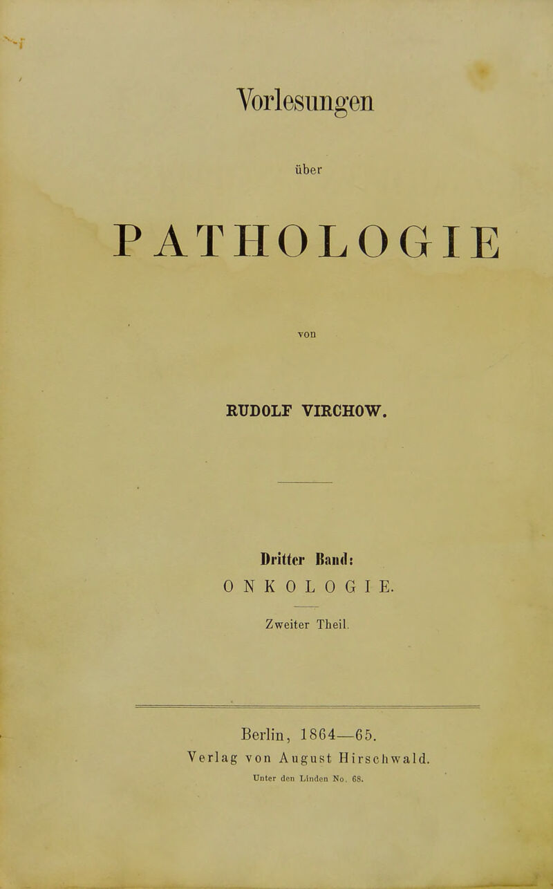 Vorlesungen über PATHOLOGIE von RUDOLF VIRCHOW. Dritter Band: ONKOLOGIE. Zweiter Theil. Berlin, 1864—65. Verlag von August Hirschwald. Unter den Linden No. 68.
