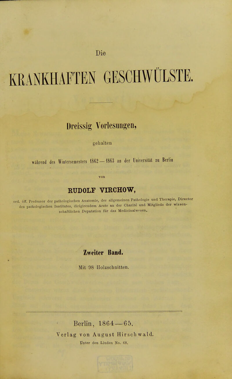 I Die KRANKHAFTEN GESCHWÜLSTE. Dreissig Vorlesungen, gehalten wiihrend des Wiiilcrsenieslers 1862 — 1863 an der Universilal zu Berlin von RUDOLF VIRCHOW, ord. off. Professor der pathologischen Anatomie, der aUgcmeinen Pathologie und Therapie, Director des pathologischen Institutes, dirigirendem Arzte an der Charit^ und MitgUede der wisBCn- schaftlichen Deputation für das Medicinalwosen. Zweiter Band. Mit 98 Holzschnitten. Berlin, 1864 — 65. Verlag von August Hirschwald. Pnter den Linden No. C8.