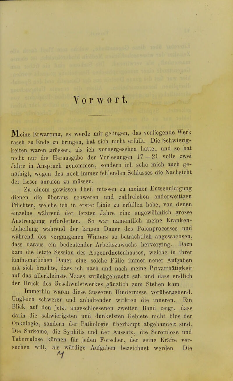 Vorwort. Meine Erwartung, es werde mir gelingen, das vorliegende Werk rasch zu Ende zu bringen, hat sich nicht erfüllt. Die Schwierig- keiten waren grösser, als ich vorhergesehen hatte, und so hat nicht nur die Herausgabe der Vorlesungen 17 — 21 volle zwei Jahre in Anspruch genommen, sondern ich sehe mich auch ge- nöthigt, wegen des noch immer fehlendsn Schlusses die Nachsicht der Leser anrufen zu müssen. Zu einem gewissen Theil müssen zu meiner Entschuldigung dienen die überaus schweren und zahlreichen anderweitigen Pflichten, welche ich in erster Linie zu erfüllen habe, von denen einzelne während der letzten Jahre eine ungewöhnlich grosse Anstrengung erforderten. So war namentlich meine Kranken- abtheilung während der langen Dauer des Polenprocesses und während des vergangenen Winters so beträchtlich angewachsen, dass daraus ein bedeutender Arbeitszuwuchs hervorging. Dazu kam die letzte Session des Abgeordnetenhauses, welche in ihrer fünfmonatlichen Dauer eine solche Fülle immer neuer Aufgaben mit sich brachte, dass ich nach und nach meine Privatthätigkeit auf das allerkleinste Maass zurückgebracht sah und dass endlich der Druck des Geschwulstwerkes gänzlich zum Stehen kam. Immerhin waren diese äusseren Hindernisse vorübergehend. Ungleich schwerer und anhaltender wirkten die inneren. Ein Blick auf den jetzt abgeschlossenen zweiten Band zeigt, dass darin die schwierigsten und dunkelsten Gebiete nicht blos der Onkologie, sondern der Pathologie überhaupt abgehandelt sind. Die Sarkome, die Syphilis und der Aussatz, die Scrofulose und Tuberculose können für jeden Forscher, der seine Kräfte ver- suchen will, als würdige Aufgaben bezeichnet werden. Dio