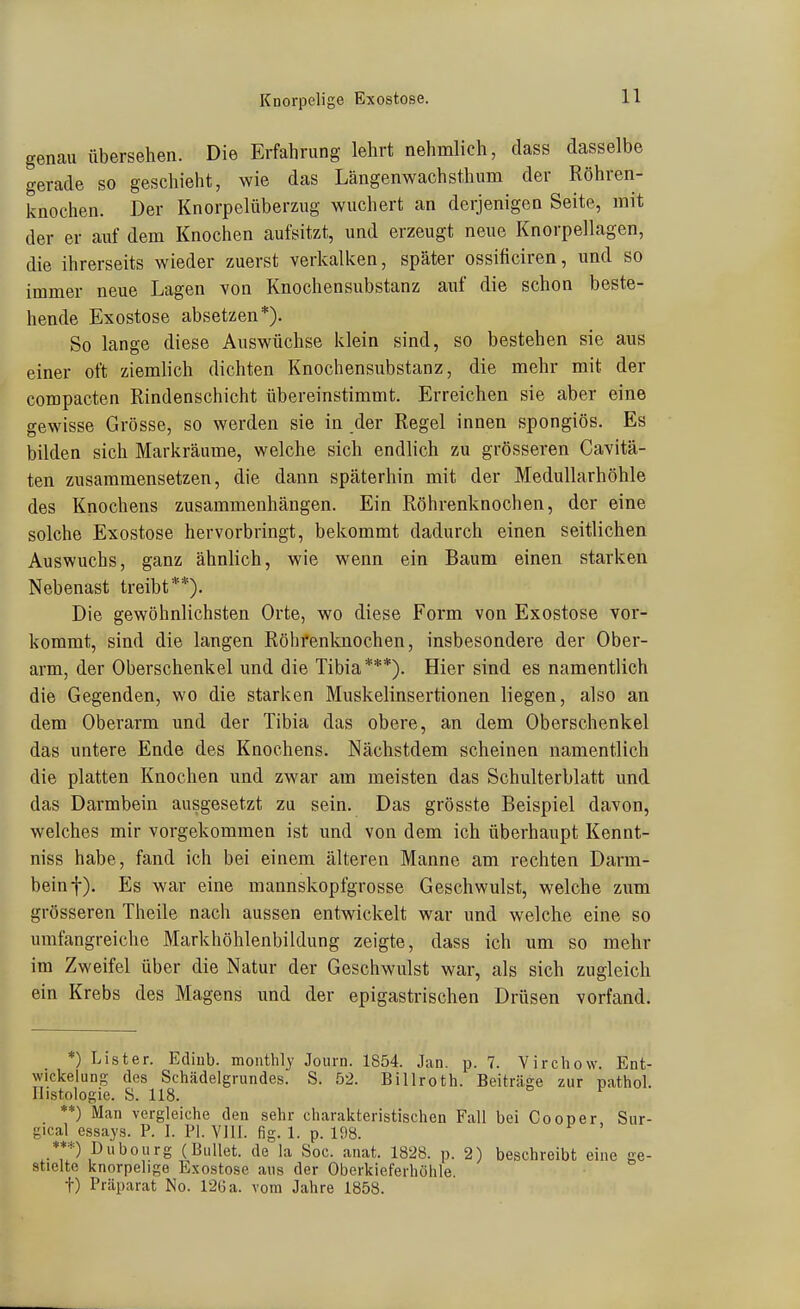 genau übersehen. Die Erfahrung lehrt nehmlich, dass dasselbe gerade so geschieht, wie das Längenwachsthum der Röhren- Ivnochen. Der Knorpelüberzug wuchert an derjenigen Seite, mit der er auf dem Knochen aufsitzt, und erzeugt neue Knorpellagen, die ihrerseits wieder zuerst verkalken, später ossificiren, und so immer neue Lagen von Knochensubstanz auf die schon beste- hende Exostose absetzen*). So lange diese Auswüchse klein sind, so bestehen sie aus einer oft ziemlich dichten Knochensubstanz, die mehr mit der compacten Rindenschicht übereinstimmt. Erreichen sie aber eine gewisse Grösse, so werden sie in der Regel innen spongiös. Es bilden sich Markräume, welche sich endhch zu grösseren Cavitä- ten zusammensetzen, die dann späterhin mit der Medullarhöhle des Knochens zusammenhängen. Ein Röhrenknochen, der eine solche Exostose hervorbringt, bekommt dadurch einen seitlichen Auswuchs, ganz ähnlich, wie wenn ein Baum einen starken Nebenast treibt**). Die gewöhnlichsten Orte, wo diese Form von Exostose vor- kommt, sind die langen Röhrenknochen, insbesondere der Ober- arm, der Oberschenkel und die Tibia***). Hier sind es namentlich die Gegenden, wo die starken Muskelinsertionen liegen, also an dem Oberarm und der Tibia das obere, an dem Oberschenkel das untere Ende des Knochens. Nächstdem scheinen namentlich die platten Knochen und zwar am meisten das Schulterblatt und das Darmbein ausgesetzt zu sein. Das grösste Beispiel davon, welches mir vorgekommen ist und von dem ich überhaupt Kennt- niss habe, fand ich bei einem älteren Manne am rechten Darm- bein f). Es war eine mannskopfgrosse Geschwulst, welche zum grösseren Theile nach aussen entwickelt war und welche eine so umfangreiche Markhöhlenbildung zeigte, dass ich um so mehr im Zweifel über die Natur der Geschwulst war, als sich zugleich ein Krebs des Magens und der epigastrischen Drüsen vorfand. *) List er. Ediub. monthly Journ. 1854. Jan. p. 7. Vircliow. Ent- wickelung des Schädelgrundes. S. 52. Billroth. Beiträge zur pathol. Histologie. S. 118. ^ **) Man vergleiche den sehr charakteristischen Fall bei Cooper, Sur- gical essays. P. 1. PI. Vlll. fig. 1. p. 198. ***) Dubourg (Bullet, de la Soc. anat. 1828. p. 2) beschreibt eine ge- stielte knorpelige Exostose ans der Oberkieferhöhle, t) Präparat No. 126 a. vom Jahre 1858.