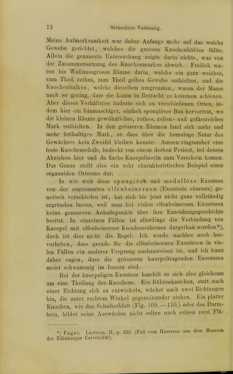 Meine Aufmerksamkeit war daher Anfangs mehr auf das weiche Gewebe gerichtet, welclies die grossen Knochenhöhlen füllte. Allein die genaueste Untersuchung zeigte darin nichts, was von der Zusammensetzung des Knochenmarkes abwich. Freilich wa- ren bis Wallnussgrosse Räume darin, welche ein ganz weiches, zum Theil rothes, zum Theil gelbes Gewebe enthielten, mid die Knochenbalken, welche dieselben umgrenzten, waren der Masse nach so gering, dass sie kaum in Betracht zu kommen schienen. Aber dieses Verhältniss änderte sich an verschiedenen Orten, in- dem hier ein feinmaschiger, einfach spongiöser Bau hervortrat, wo die kleinen Räume gewöhnliches, rothes, zellen- und gefässreiches Mark enthielten. In den grösseren Räumen fand sich mehr und mehr fetthaltiges Mark, so dass über die homologe Natur des Gewächses kein Zweifel bleiben konnte. Aussen ringsumher eine feste Knochenschale, bedeckt von einem derben Periost, bei dessen Abziehen hier imd da flache Knorpelinseln zum Vorschein kamen. Das Ganze stellt also ein sehr charakteristisches Beispiel eines organoiden Osteoms dar. In wie weit diese spongiösB und medullöse Exostose von der sogenannten elfenbeinernen (Exostosis eburnea) ge- netisch verschieden ist, hat sich bis jetzt nicht ganz vollständig ergründen lassen, weil man bei vielen elfenbeinernen Exostosen keine genaueren Anhaltspunkte über ihre Entstehungsgeschichte besitzt. In einzelnen Fällen ist allerdings die Verbindung von Knorpel mit elfenbeinerner Knochensubstanz dargethan worden *), doch ist dies nicht die Regel. Ich werde nachher noch her- vorheben, dass gerade für die elfenbeinernen Exostosen in vie- len Fällen ein anderer Ursprung nachzuweisen ist, und ich kann daher sagen, dass die grösseren knorpeltragenden Exostosen meist schwammig im Innern sind. Bei der knorpeligen Exostose handelt es sich also gleichsam um eine Theilung des Knochens. Ein Röhrenknochen, statt nach einer Richtung sich zu entwickeln, wächst nach zwei Richtungen hin, die unter rechtem Winkel gegeneinander stehen. Ein platter Knochen, wie das Schulterblatt (Fig. lOÜ.- 110.) oder das Darm- bein, bildet seine Auswüchse niciit selten nach seinen zwei Flä- *) Paget. Lectiires. II. p. 232 (Fall vom Humenis aus dem Museum der Edinburger Universität).