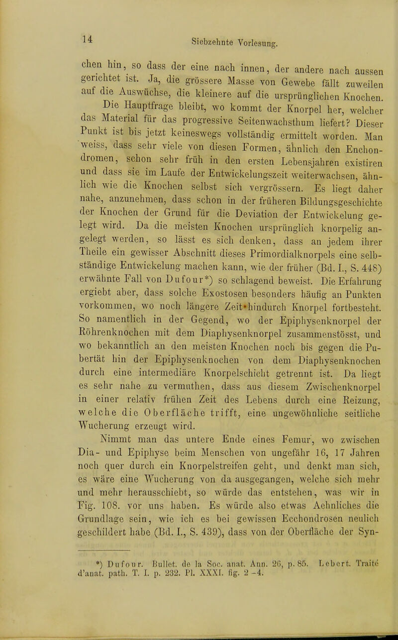 chen hin, so dass der eine nach innen, der andere nach aussen gerichtet ist. Ja, die grössere Masse von Gewebe fällt zuweilen auf die Auswüchse, die kleinere auf die ursprünglichen Knochen. Die Hauptfrage bleibt, wo kommt der Knorpel her, welcher das Material für das progressive Seitenwachsthum liefert? Dieser Punkt ist bis jetzt keineswegs vollständig ermittelt worden. Man weiss, dass sehr viele von diesen Formen, ähnlich den Enchon- dromen, schon sehr früh in den ersten Lebensjahren existiren und dass sie im Laufe der Entwickelungszeit weiterwachsen, ähn- lich wie die Knochen selbst sich vergrössern. Es liegt daher nahe, anzunehmen, dass schon in der früheren Bildungsgeschichte der Knochen der Grund für die Deviation der Entwickelung ge- legt wird. Da die meisten Knochen ursprünglich knorpelig au- gelegt werden, so lässt es sich denken, dass an jedem ihrer Theile ein gewisser Abschnitt dieses Primordialknorpels eine selb- ständige Entwickelung machen kann, wie der früher (Bd. L, S. 448) erwähnte Fall von Dufour*) so schlagend beweist. Die Erfahrung ergiebt aber, dass solche Exostosen besonders häufig an Punkten vorkommen, wo noch längere Zeit'hindurch Knorpel fortbesteht. So namentlich in der Gegend, wo der Epiphysenknorpel der Röhrenknochen mit dem Diaphysenknorpel zusammenstösst, und wo bekanntlich an den meisten Knochen noch bis gegen die Pu- bertät hin der Epiphysenknochen von dem Diaphysenknochen durch eine intermediäre Knorpelschiciit getrennt ist. Da liegt es sehr nahe zu vermiithen, dass aus diesem Zwischenknorpel in einer relativ frühen Zeit des Lebens durch eine Reizung, welche die Oberfläche trifft, eine ungewöhnliche seitliche Wucherung erzeugt wird. Nimmt man das untere Ende eines Femur', wo zwischen Dia- und Epiphyse beim Menschen von ungefähr 16, 17 Jahren noch quer durch ein Knorpelstreifen geht, und denkt man sich, es wäre eine Wucherung von da ausgegangen, welche sich mehr und mehr herausschiebt, so würde das entstehen, was wir in Fig. 108. vor uns haben. Es würde also etwas Aehnliches die Grundlage sein, wie ich es bei gewissen Ecchondrosen neulich geschildert habe (Bd. L, S. 439), dass von der Oberfläche der Syn- *) Dufour. Bullet, de la Soc. an.-it. Ann. 2G, p. 8.'). Lebert. Traite