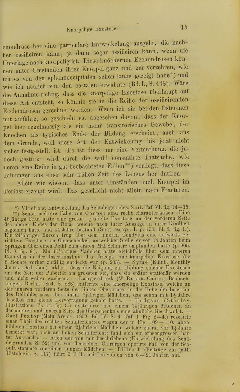 chondrose her eine particulare Entwickelung ausgeht, die nach- her ossiliciren kann, ja dann sogar ossificiren kann, wenn die Unterlage noch knorpelig ist. Diese knöchernen Ecchondrosen kön- nen unter Umständen ihren Knorpel ganz und gar verzehren, wie ich es von den sphenooccipitalen schon lange gezeigt habe*) und wie ich neulich von den costalen erwähnte (Bd. L, S. 448). Wäre die Annahme richtig, dass die knorpelige Exostose überhaupt auf diese Art entsteht, so könnte sie in die Reihe der ossiticirenden Ecchondrosen gerechnet werden. Wenn ich sie bei den Osteomen mit aufführe, so geschieht es, abgesehen davon, dass der Knor- pel hier regelmässig als ein mehr transitorisches Gewebe, der Knochen als typisches Ende der Bildung erscheint, auch aus dem Grunde, weil diese Art der Entwickelung bis jetzt nicht sicher festgestellt ist. Es ist diess nur eine Vermuthung, die je- doch gestützt wird durch die wohl constatirte Thatsache, wie deren eine Reihe in gut beobachteten Fällen**) vorliegt, dass diese Bildungen aus einer sehr frühen Zeit des Lebens her datiren. Allein wir wissen, dass unter Umständen auch Knorpel im Periost erzeugt wird. Das geschieht nicht allein nach Fracturen, *) Vircho w. Entwickelung des Scliädelgrundes. S. 51. Taf. VI. fig. 14—15. **) Schon mehrere Fälle von Cooper sind recht charakteristisch. Eine 48jährige Frau hatte eine grosse, gestielte Exostose an der vorderen Seite des oberen Endes der Tibia, welche nach ihrer Aussage in ihrer Kindheit begonnen hatte und 44 Jahre bestand (Surg. essays. I. p. 198. PI. 8. fig. 1.). Ein 24jähriger Bursch trug über dem inneren Condylus eine aufwärts ge- richtete Exostose am Oberschenkel, an welcher Stelle er vor 14 Jahren beim Springen über einen Pfahl zum ersten Mal Schmerz empfunden hatte (p. 205. PI. 8. fig. 6.). Ein lljähriges Mädchen hatte gleichfalls über dem inneren Condylus in der Insertionslinie des Triceps eine knorpelige Exostose, die 8 Monate vorher zufällig entdeckt war (p. 203). — Syme (Edinb. Monthly Journ. 1854. Jan.) erklärt, dass die Neigung zur Bildung solcher Exostosen um die Zeit der Pubertät am grössten sei, dass sie später stationär werden und nicht weiter wachsen. — Langenbeck (W.Busch. Chirurg. Beobach- tungen. Berlin. 1854. S. 288) entfernte eine knorpelige Exostose, welche an der inneren vorderen Seite des linken Oberarmes, in der Höhe der Insertion des Deltoides sass, bei einem 7jährigen Mädchen, das schon mit H Jahre daselbst eine kleine Ilervorragung gehabt hatte. — Hodgson (Stanley. lUustrations. PI. 14. fig. 8.) exstirpirte bei einem 14jährigen Mädchen an der unteren und inneren Seite des Oberschenkels eine ähnliche Geschwulst. — Carl Textor (Mein Archiv. 1852. Bd. IV. S. 4. Taf. I. Fig. 2—4.) resecirte einen Theil des rechten Schulterblattes wegen der in Fig. 109 — 110. abge- bildeten Exostose bei einem 2jährigen Mädchen, welche zuerst vor 1^ Jahre bemerkt war; auch am linken Schulterblatt fand sich ein crbsengrosser, har- ter Auswuchs. — Auch der von mir beschriebene (Entwickelung des Schä- delgruudes. S. 52) und von demselben Chirurgen operirte Fall von der Sca- pula stammte von einem jungen Mädchen. — Billroth (Beiträge zur path. Histologie. S. 117) führt 9 Fälle bei Individuen von 6 — 21 Jahren auf.