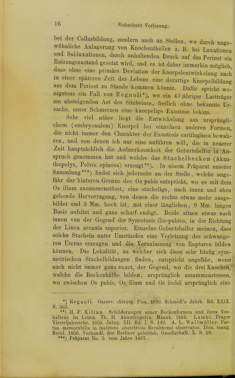 bei der Callusbildung, sondern auch an Stellen, wo durch unge- wohnl.clie Anlagerung von Knochentheilen z. B. bei Luxationen und bubluxationen, durch anhaltenden Druck auf das Periost ein Reizungszustand gesetzt wird, und es ist daher immerhin möglich dass ohne eine primäre Deviation der Knorpelentwickelung auch in einer späteren Zeit des Lebens eine derartige Knorpelbildung aus dem Periost zu Stande kommen könnte. Dafür spricht we- nigstens ein Fall von Eeg.noli*), wo ein 43 jähriger Lastträger am absteigenden Ast des Sitzbeines, freilich ohne bekannte Ur- sache, unter Schmerzen eine knorpelige Exostose bekam. Sehr viel näher liegt die Entwickelung aus ursprüngli- chem (embryonalem) Knorpel bei einzelnen anderen Formen, die nicht immer den Charakter der Exostosis cartilaginea bewah- ren, und von denen ich nur eine anführen will, die in neuerer Zeit hauptsächlich die Aufmerksamkeit der Geburtshelfer in An- spruch genommen hat und welche das Stachelb ecken (Akan- thopelys, Pelvis spinosa) erzeugt**). In einem Präparat unserer Sammlung***) iindet sich jederseits an der Stelle, welche unge- fähr der hinteren Grenze des Os pubis entspricht, wo es mit dem Os ilium zusammenstösst, eine stachelige, nach innen und oben gehende Hervorragung, von denen die rechts etwas mehr ausge- bildet und 5 Mm. hoch ist, mit einer länglichen, 9 Mm. langen Basis aufsitzt und ganz scharf endigt. Beide sitzen etwas nach innen von der Gegend der Synostosis ilio-pubica, in der Richtung der Linea arcuata superior. Einzelne Geburtshelfer meinen, dass solche Stacheln unter Umständen eine Verletzung des schwange- ren Uterus erzeugen und die Veranlassung von Rupturen bilden können. Die Lokalität, an welcher sich diese sehr häutig sym- metrischen Stachelbildungen finden, entspricht ungefähr, wenn auch nicht immer ganz exact, der Gegend, wo die drei Knochen, welche die Beckenhälfte bilden, ursprünglich zusammenstossen, wo zwischen Os pubis, Os ilium und Os ischii ursprünglich eine *) Regnoli. Osserv. cliirurg. Pisa. 183ö. Sclimidl's Jahrb. Bd. XXIX. S. 363. **) H. F. Kilian. Schilderungen neuer Bedcenformen und ihres Ver- haltens im Leben. Tli. II. Akantliopelys. Mannh. 1854. Lanibl. Prager Vierteljahrsschr. 185.5 Jahrg. XII. Bd. 1. S. 142. A. L. Wallniüller. Par- tus meniorabilis in instituto obstetricio Berolinensi observatus. Diss. inaug. ßerol. 1856. Verhandl. der Berliner geburtsh. Gesellschaft. X. S. 59.