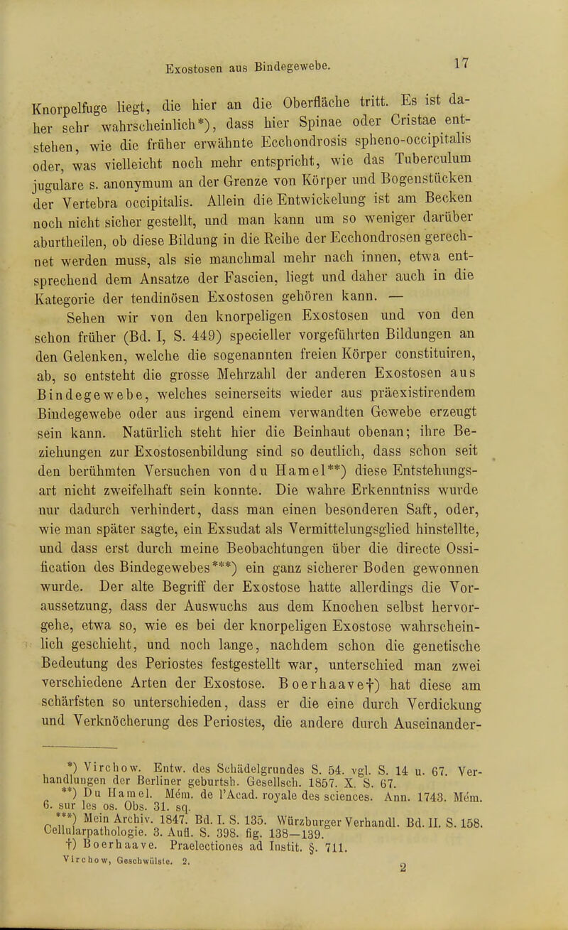 Exostosen aus Bindegewebe. Kaorpelfuge üeg^ l^*«^ Oberfläche tritt. Es ist da- her sehr wahrscheinlich*), dass hier Spinae oder Cristae ent- stehen, wie die früher erwähnte Ecchondrosis spheno-occipitalis oder, was vielleicht noch mehr entspricht, wie das Tuberculum jugul'are s. anonymum an der Grenze von Körper und Bogenstücken de^r Vertebra occipitalis. Allein die Entwickelung ist am Becken noch nicht sicher gestellt, und man kann um so weniger darüber aburtheilen, ob diese Bildung in die Reihe der Ecchondrosen gerech- net werden muss, als sie manchmal mehr nach innen, etwa ent- sprechend dem Ansätze der Fascien, liegt und daher auch in die Kategorie der tendinösen Exostosen gehören kann. — Sehen wir von den knorpeligen Exostosen und von den schon früher (Bd. I, S. 449) specieller vorgeführten Bildungen an den Gelenken, welche die sogenannten freien Körper constituiren, ab, so entsteht die grosse Mehrzahl der anderen Exostosen aus Bindegewebe, welches seinerseits wieder aus präexistirendem Bindegewebe oder aus irgend einem verwandten Gewebe erzeugt sein kann. Natürlich steht hier die Beinhaut obenan; ihre Be- ziehungen zur Exostosenbildung sind so deutlich, dass schon seit den berühmten Versuchen von du Hamel**) diese Entstehnngs- art nicht zweifelhaft sein konnte. Die wahre Erkenntniss wurde nur dadurch verhindert, dass man einen besonderen Saft, oder, wie man später sagte, ein Exsudat als Vermittelungsglied hinstellte, und dass erst durch meine Beobachtungen über die directe Ossi- tication des Bindegewebes***) ein ganz sicherer Boden gewonnen wurde. Der alte Begriff der Exostose hatte allerdings die Vor- aussetzung, dass der Auswuchs aus dem Knochen selbst hervor- gehe, etwa so, wie es bei der knorpeligen Exostose wahrschein- hch geschieht, und noch lange, nachdem schon die genetische Bedeutung des Periostes festgestellt war, unterschied man zwei verschiedene Arten der Exostose. Boerhaavef) hat diese am schärfsten so unterschieden, dass er die eine durch Verdickung und Verknöcherung des Periostes, die andere durch Auseinander- *) Virchow. Entw. des Scliädelgrundes S. 54. vgl. S. 14 u. 67. Ver- handlungen der Berliner geburtsh. Gesellsch. 1857. X. S. 67. **) Du Hamel. Mcni. de l'Acad. royale des sciences. Ann. 1743. Mem. 6. sur les os. Obs. 31. sq. ***) Mein Archiv. 1847. Bd. I. S. 135. Würzburger Yerhandl. Bd. II. S. 158. Oellularpathologie. 3. Aufl. S. 398. fig. 138—139. t) Boerhaave. Praelectiones ad Instit. §. 711. Virchow, Geaobwülsle. 2.