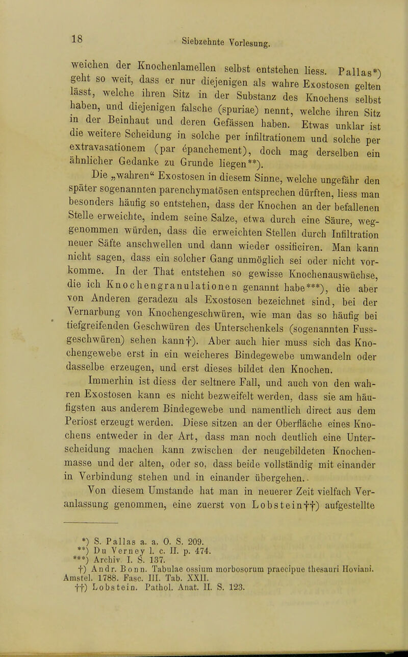 weichen der Knochenlamellen selbst entstehen Hess Pallas*^) geht so weit, dass er nur diejenigen als wahre Exostosen gelten asst, welche ihren Sitz in der Substanz des Knochens selbst haben, und diejenigen falsche (spuriae) nennt, welche ihren Sitz m der Bemhaut und deren Gefässen haben. Etwas unklar ist die weitere Scheidung in solche per infiltrationem und solche per extravasationem (par epanchement), doch mag derselben ein ähnlicher Gedanke zu Grunde liegen**). Die „wahren Exostosen in diesem Sinne, welche ungefähr den später sogenannten parenchymatösen entsprechen dürften, liess man besonders häufig so entstehen, dass der Knochen an der befallenen Stelle erweichte, indem seine Salze, etwa durch eine Säure, weg- genommen würden, dass die erweichten Stellen durch Infiltration neuer Säfte anschwellen und dann wieder ossificiren. Man kann nicht sagen, dass ein solcher Gang unmöglich sei oder nicht vor- komme. In der That entstehen so gewisse Knochenauswüchse, die ich Knochengranulationen genannt habe***), die aber von Anderen geradezu als Exostosen bezeichnet sind, bei der Vernarbung von Knochengeschwüren, wie man das so häufig bei tiefgreifenden Geschwüren des Unterschenkels (sogenannten Fuss- geschwüren) sehen kannf). Aber auch hier muss sich das Kno- chengewebe erst in ein weicheres Bindegewebe umwandeln oder dasselbe erzeugen, und erst dieses bildet den Knochen. Immerhin ist diess der seltnere Fall, und auch von den wah- ren Exostosen kann es nicht bezweifelt werden, dass sie am häu- figsten aus anderem Bindegewebe und namentlich direct aus dem Periost erzeugt werden. Diese sitzen an der Oberfläche eines Kno- chens entweder in der Art, dass man noch deutlich eine Unter- scheidung machen kann zwischen der neugebildeten Knochen- masse und der alten, oder so, dass beide vollständig mit einander in Verbindung stehen und in einander übergehen.. Von diesem Umstände hat man in neuerer Zeit vielfach Ver- anlassung genommen, eine zuerst von Lobst ein ff) aufgestellte *) S. Pallas a. a. 0. S. 209. **) Du Verney 1. c. II. p. 474. ***) Archiv. I. S. 137. f) Andr. Bonn. Tabulae ossium morbosorum praecipue thesauri Hoviani. Amstel. 1788. Fase. III. Tab. XXII. tt) Lobstein. Pathol. Anat. II. S. 123.