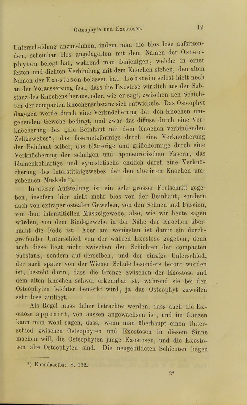 Osteophyte und Exostosen. Unterscheidung anzunehmen, indem man die blos lose aufsitzen- den, scheinbar blos angelagerten mit dem Namen der Osteo- phyten belegt hat, während man denjenigen, welche m einer festen und dichten Verbindung mit dem Knochen stehen, den alten Namen der Exostosen belassen hat. Lobstein selbst hielt noch an der Voraussetzung fest, dass die Exostose wirklich aus der Sub- stanz des Knochens heraus, oder, wie er sagt, zwischen den Schich- ten der compacten Knochensubstanz sich entwickele. Das Osteophyt dagegen werde durch eine Verknöcherung der den Knochen um- gebenden Gewebe bedingt, und zwar das diffuse durch eine Ver- knöcherung des „die Beinhaut mit dem Knochen verbindenden Zellgewebes, das fasernetzförmige durch eine Verknöcherung der Beinhaut selber, das blätterige und griffeiförmige durch eine Verknöcherung der sehnigen und aponeurotischen Fasern, das blumenkohlartige und synostotische endlich durch eine Verknö- cherung des Interstitialgewebes der den alterirten Knochen um- gebenden Muskeln*). In dieser Aufstellung ist ein sehr grosser Fortschritt gege- ben, insofern hier nicht mehr blos von der Beinhaut, sondern auch von extraperiostealen Geweben, von den Sehnen und Fascien, von dem interstitiellen Muskelgewebe, also, wie wir heute sagen würden, von dem Bindegewebe in der Nähe der Knochen über- haupt die Rede ist. Aber am wenigsten ist damit ein durch- greifender Unterschied von der wahren Exostose gegeben, denn auch diese liegt nicht zwischen den Schichten der compacten Substanz, sondern auf derselben, und der einzige Unterschied, der auch später von der Wiener Schule besonders betont worden ist, besteht darin, dass die Grenze zwischen der Exostose und dem alten Knochen schwer erkennbar ist, während sie bei den Osteophyten leichter bemerkt wird, ja das Osteophyt zuweilen sehr lose aufliegt. Als Regel muss daher betrachtet werden, dass auch die Ex- ostose apponirt, von aussen angewachsen ist, und im Ganzen kann man wohl sagen, dass, wenn man überhaupt einen Unter- schied zwischen Osteophyten und Exostosen in diesem Sinne machen will, die Osteophyten junge Exostosen, und die Exosto- sen alte Osteophyten sind. Die neugebildeten Schichten liegen ') Ebendaselbst. S. 132. 2*