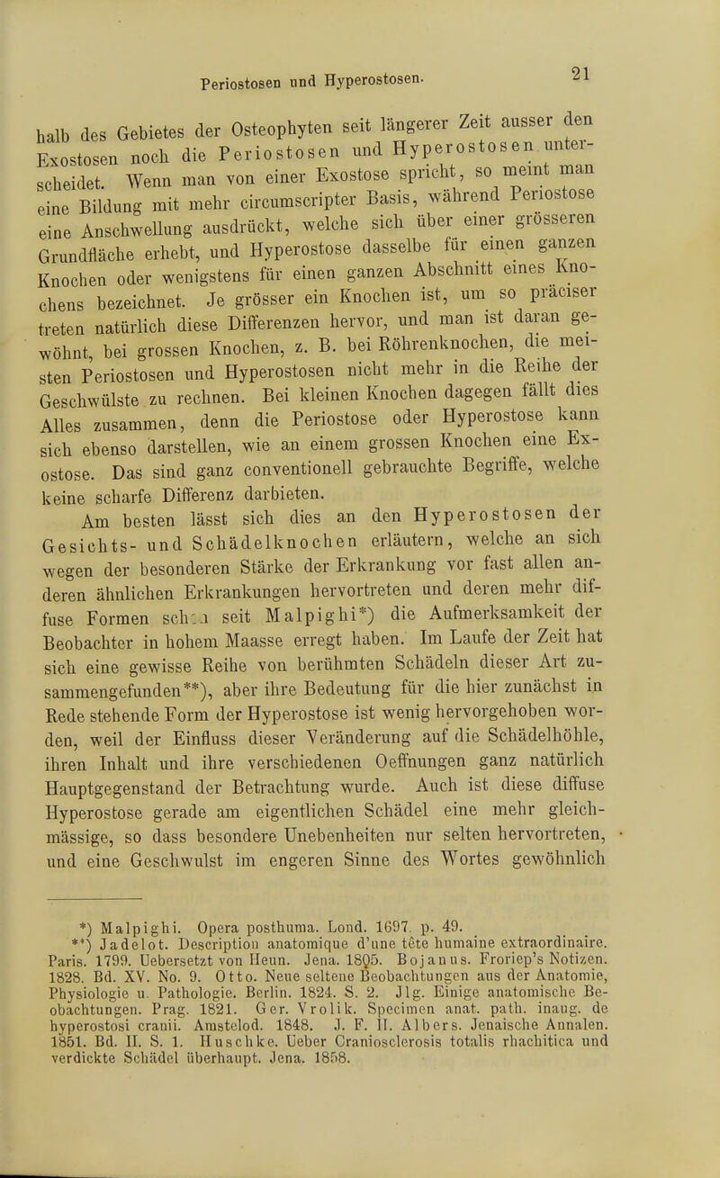 Periostosen und Hyperostosen. halb des Gebietes der Osteophyten seit längerer Zeit ausser den Exostosen noch die Periostosen und Hyperostosen unter- scheidet Wenn man von einer Exostose spricht, so meint man eine Bildung mit mehr circumscripter Basis, während Periostose eine AnschweUung ausdrückt, welche sich über einer grösseren Grundfläche erhebt, und Hyperostose dasselbe für einen ganzen Knochen oder wenigstens für einen ganzen Abschmtt eines Kno- chens bezeichnet. Je grösser ein Knochen ist, um so praciser treten natürlich diese Differenzen hervor, und man ist daran ge- wöhnt, bei grossen Knochen, z. B. bei Röhrenknochen, die mei- sten Periostosen und Hyperostosen nicht mehr in die Reihe der Geschwülste zu rechnen. Bei kleinen Knochen dagegen fallt dies Alles zusammen, denn die Periostose oder Hyperostose kann sich ebenso darstellen, wie an einem grossen Knochen eine Ex- ostose. Das sind ganz conventioneil gebrauchte Begriffe, welche keine scharfe Differenz darbieten. Am besten lässt sich dies an den Hyperostosen der Gesichts- und Schädelknochen erläutern, welche an sich wegen der besonderen Stärke der Erkrankung vor fast allen an- deren ähnlichen Erkrankungen hervortreten und deren mehr dif- fuse Formen sch:.i seit Malpighi*) die Aufmerksamkeit der Beobachter in hohem Maasse erregt haben. Im Laufe der Zeit hat sich eine gewisse Reihe von berühmten Schädeln dieser Art zu- sammengefunden**), aber ihre Bedeutung für die hier zunächst in Rede stehende Form der Hyperostose ist wenig hervorgehoben wor- den, weil der Einfluss dieser Veränderung auf die Schädelhöhle, ihren Inhalt und ihre verschiedenen Oefthungen ganz natürlich Hauptgegenstand der Betrachtung wurde. Auch ist diese diffuse Hyperostose gerade am eigentlichen Schädel eine mehr gleich- massige, so dass besondere Unebenheiten nur selten hervortreten, und eine Geschwulst im engeren Sinne des Wortes gewöhnlich *) Malpighi. Opera posthuma. Lond. 1697. p. 49. *') Jadelot. Descriptioii anatomique d'une tete liumaine extraordinaire. Paris. 1799. üebersetzt von Heim. Jena. 18Q5. Bojanus. Froriep's Notizen. 1828. Bd. XV. No. 9. Otto. Nene seltene Beobachtungen aus der Anatomie, Physiologie u. Pathologie. Berlin. 1824. S. 2. Jlg. Einige anatomische Be- obachtungen. Prag. 1821. Ger. Vrolik. Specimon anat. path. inang. de hyperostosi cranii. Amstelod. 1848. J. F. II. Albers. Jenaische Annalen. 1851. Bd. II. S. 1. lluschke. üeber Craniosclerosis totalis rhachitica und verdickte Schädel überhaupt. Jena. 1858.
