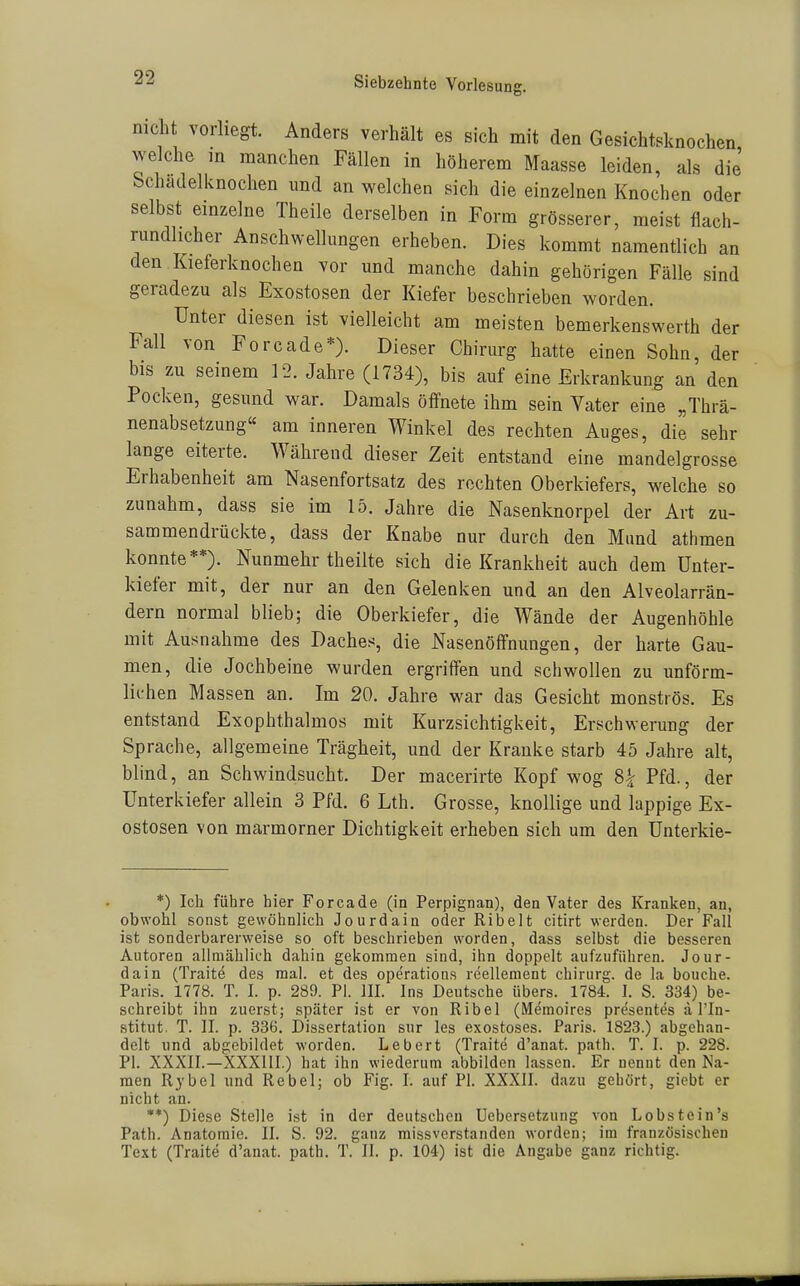 nicht vorliegt. Anders verhält es sich mit den Gesichtsknochen welche in manchen Fällen in höherem Maasse leiden, als die Schadelknochen und an welchen sich die einzelnen Knochen oder selbst einzelne Theile derselben in Form grösserer, meist flach- rundlicher Anschwellungen erheben. Dies kommt namentlich an den Kieferknochen vor und manche dahin gehörigen Fälle sind geradezu als Exostosen der Kiefer beschrieben worden. Unter diesen ist vielleicht am meisten bemerkenswerth der Fall von Forcade*). Dieser Chirurg hatte einen Sohn, der bis zu seinem 12. Jahre (1734), bis auf eine Erkrankung an den Pocken, gesund war. Damals öffnete ihm sein Vater eine „Thrä- nenabsetzung« am inneren Winkel des rechten Auges, die sehr lange eiterte. Während dieser Zeit entstand eine mandelgrosse Erhabenheit am Nasenfortsatz des rechten Oberkiefers, welche so zunahm, dass sie im 15. Jahre die Nasenknorpel der Art zu- sammendrückte, dass der Knabe nur durch den Mund athmen konnte**). Nunmehr theilte sich die Krankheit auch dem Unter- kiefer mit, der nur an den Gelenken und an den Alveolarrän- dern normal blieb; die Oberkiefer, die Wände der Augenhöhle mit Ausnahme des Daches, die Nasenöffnungen, der harte Gau- men, die Jochbeine wurden ergriffen und schwollen zu unförm- lichen Massen an. Im 20. Jahre war das Gesicht monströs. Es entstand Exophthalmos mit Kurzsichtigkeit, Erschwerung der Sprache, allgemeine Trägheit, und der Kranke starb 45 Jahre alt, blind, an Schwindsucht. Der macerirte Kopf wog 8^ Pfd., der Unterkiefer allein 3 Pfd. 6 Lth. Grosse, knollige und lappige Ex- ostosen von marmorner Dichtigkeit erheben sich um den Unterkie- *) Ich führe hier Forcade (in Perpignan), den Vater des Kranken, an, obwohl sonst gewöhnlich Jourdain oder Ribelt citirt werden. Der Fall ist sonderbarerweise so oft beschrieben worden, dass selbst die besseren Autoren allmählich dahin gekommen sind, ihn doppelt aufzuführen. Jour- dain (Traite des mal. et des Operations reellement Chirurg, de la bouche. Paris. 1778. T. I. p. 289. PI. III. Ins Deutsche übers. 1784. I. S. 334) be- schreibt ihn zuerst; später ist er von Ribel (Memoires presentes a l'In- stitut. T. II. p. 336. Dissertation sur les exostoses. Paris. 1823.) abgehan- delt und abgebildet worden. Lebert (Traite d'anat. path. T. I. p. 228. PI. XXXII.—XXXUI.) hat ihn wiederum abbilden lassen. Er nennt den Na- men Rybel und Rebel; ob Fig. I. auf PI. XXXII. dazu gehört, gicbt er nicht an. **) Diese Stelle ist in der deutscheu Uebersetzung von Lobstein's Path. Anatomie. II. S. 92. ganz missverstanden worden; im französischen Text (Traite d'anat. path. T. II. p. 104) ist die Angabe ganz richtig.