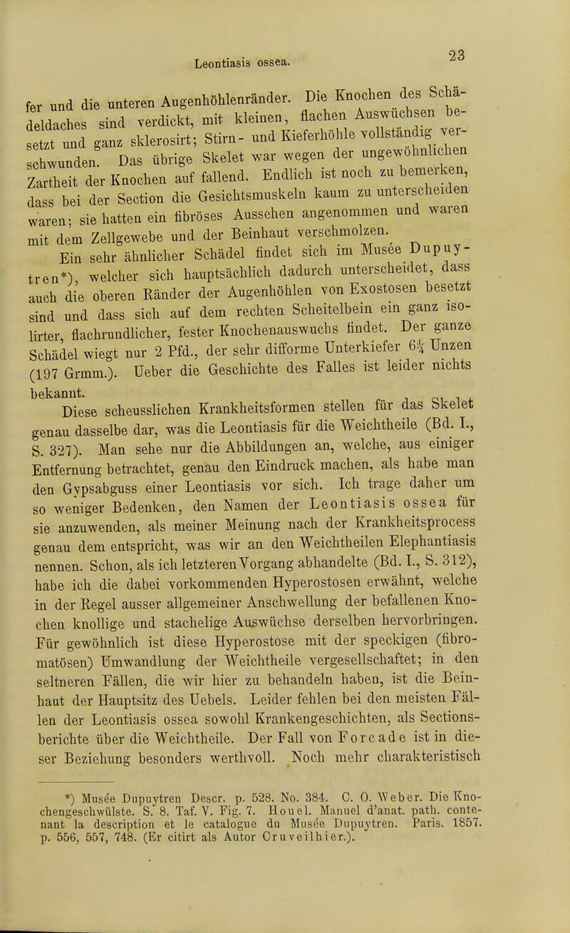 Leontiasis ossea. fer und die unteren Augenhöhlenränder. Die Knochen des Scha- deldaches sind verdickt, mit kleinen, flachen Auswuchsen be- se ganz sklerosirt; Stirn- und Kieferhöhle vollständig ver- Iwunden Das übrige Skelet war wegen der ungewohnhchen Zartheit der Knochen auf fallend. Endlich ist noch - bemerken dass bei der Section die Gesichtsmuskeln kaum zu unterscheiden waren; sie hatten ein fibröses Aussehen angenommen und waren mit dem Zellgewebe und der Beinhaut verschmolzen.^ Ein sehr ähnlicher Schädel findet sich im Musee Dupuy- tren*) welcher sich hauptsächlich dadurch unterscheidet, dass auch die oberen Ränder der Augenhöhlen von Exostosen besetzt sind und dass sich auf dem rechten Scheitelbein ein ganz iso- lirter flachrundlicher, fester Knochenauswuchs findet. Der ganze Schädel wiegt nur 2 Pfd., der sehr dilforme Unterkiefer 6^ Unzen (197 Grmm.). üeber die Geschichte des Falles ist leider nichts bekannt. oi i 4. Diese scheusslichen Krankheitsformen stellen für das bkelet genau dasselbe dar, was die Leontiasis für die Weichtheile (Bd. I., S. 327). Man sehe nur die Abbildungen an, welche, aus einiger Entfernung beü-achtet, genau den Eindruck machen, als habe man den Gypsabguss einer Leontiasis vor sich. Ich trage daher um so weniger Bedenken, den Namen der Leontiasis ossea für sie anzuwenden, als meiner Meinung nach der Krankheitsprocess genau dem entspricht, was wir an den Weichtheilen Elephantiasis nennen. Schon, als ich letzteren Vorgang abhandelte (Bd. L, S. 312), habe ich die dabei vorkommenden Hyperostosen erwähnt, welche in der Regel ausser allgemeiner Anschwellung der befallenen Kno- chen knollige und stachelige Auswüchse derselben hervorbringen. Für gewöhnlich ist diese Hyperostose mit der speckigen (fibro- matösen) Umwandlung der Weichtheile vergesellschaftet; in den seltneren Fällen, die wir hier zu behandeln haben, ist die Bein- haut der Hauptsitz des Uebels. Leider fehlen bei den meisten Fäl- len der Leontiasis ossea sowohl Krankengeschichten, als Sections- berichte über die Weichtheile. Der Fall von Foreade ist in die- ser Beziehung besonders werthvoll. Noch mehr charakteristisch *) Musee Dupuytren Descr. p. 528. No. 384. C. 0. Weber. Die Kno- chengeschwülste. S. 8. Taf. Y. Fig. 7. Houel. Manuel d'anat. path. conte- nant la description et le cataloguo du Musee Dupuytren. Paris. 1857. p. 556. 557, 748. (Er citirt als Autor Cruveilhier.).