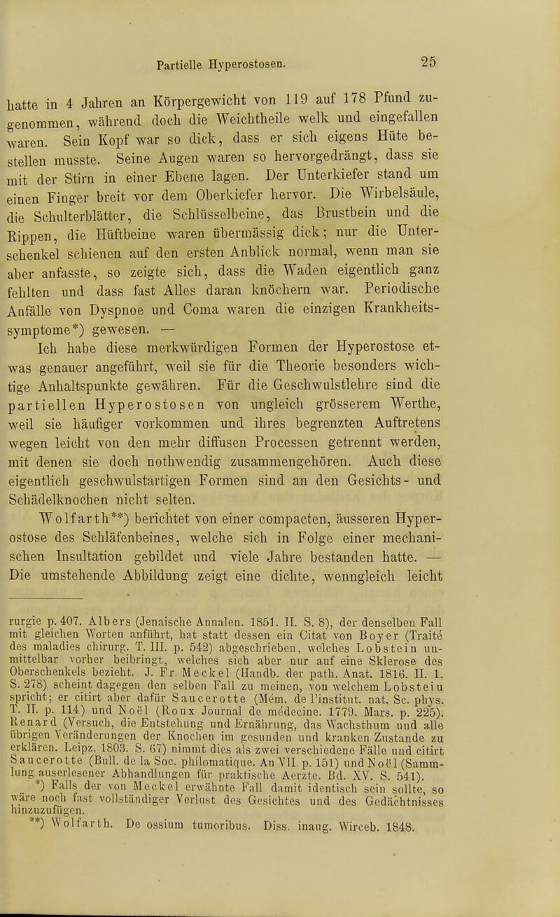 hatte in 4 Jahren an Körpergewicht von 119 auf 178 Pfund zu- genommen, während doch die Weichtheile welk und eingefallen waren. Sein Kopf war so dick, dass er sich eigens Hüte be- stellen musste. Seine Augen waren so hervorgedrängt, dass sie mit der Stirn in einer Ebene lagen. Der Unterkiefer stand um einen Finger breit vor dem Oberkiefer hervor. Die Wirbelsäule, die Schulterblätter, die Schlüsselbeine, das Brustbein und die Kippen, die Hüftbeine waren übermässig dick; nur die Unter- schenkel schienen auf den ersten Anblick normal, wenn man sie aber anfasste, so zeigte sich, dass die Waden eigentlich ganz fehlten und dass fast Alles daran knöchern war. Periodische Anfälle von Dyspnoe und Coma waren die einzigen Krankheits- symptome*) gewesen. — Ich habe diese merkwürdigen Formen der Hyperostose et- was genauer angeführt, weil sie für die Theorie besonders wich- tige Anhaltspunkte gewähren. Für die Geschwulstlehre sind die partiellen Hyperostosen von ungleich grösserem Werthe, weil sie häufiger vorkommen und ihres begrenzten Auftretens wegen leicht von den mehr diffusen Processen getrennt werden, mit denen sie doch nothwendig zusammengehören. Auch diese eigentlich geschwulstartigen Formen sind an den Gesichts- und Schädelknochen nicht selten. Wolfarth**) berichtet von einer compacten, äusseren Hyper- ostose des Schläfenbeines, welche sich in Folge einer mechani- schen Insultation gebildet und viele Jahre bestanden hatte. — Die umstehende Abbildung zeigt eine dichte, wenngleich leicht rurgie p. 407. Albers (Jenaische Annalen. 1851. II. S. 8), der denselben Fall mit gleichen ^Yorten anführt, hat statt dessen ein Cltat von Boy er (Traite des maladies chirurg. T.III, p. 542) abgeschrieben, welches Lobstein un- mittelbar vorher beibringt, welches sich aber nur auf eine Sklerose des Oberschenkels bezieht. J. Fr Meckel (Ilandb. der path. Anat. 1816. II. 1. S. 278) scheint dagegen den selben Fall zu meinen, von welchem Lobstei u spricht; er citirt aber dafür Saucerotte (Mem. de l'institut. nat. Sc. phys. T. II. p. 114) und Noel (Roux Journal de medecine. 1779. Mars. p. 225). Renard (Versuch, die Entstehung und Ernährung, das ^Yachsthum und alle übrigen Veränderungen der Knochen im gesunden und kranken Zustande zu erklären. Leipz. 1803. S. (37) nimmt dies als zwei verschiedene Fälle und citirt Saucerotte (Bull, de la Soc. philomatique. An VII. p. 151) und Noel (Samm- lung auserlesener Abhandlungen für praktische Aerzte. Bd. XV. S. 541). *) Falls der von Meckel erwähnte Fall damit identisch seiu sollte, so wäre noch fast vollständiger Verlust des Gesichtes und des Gedächtnisses hinzuzufügen. **) Wolfarth. De ossiura tumoribus. Diss. inaug. Wirceb. 1848.