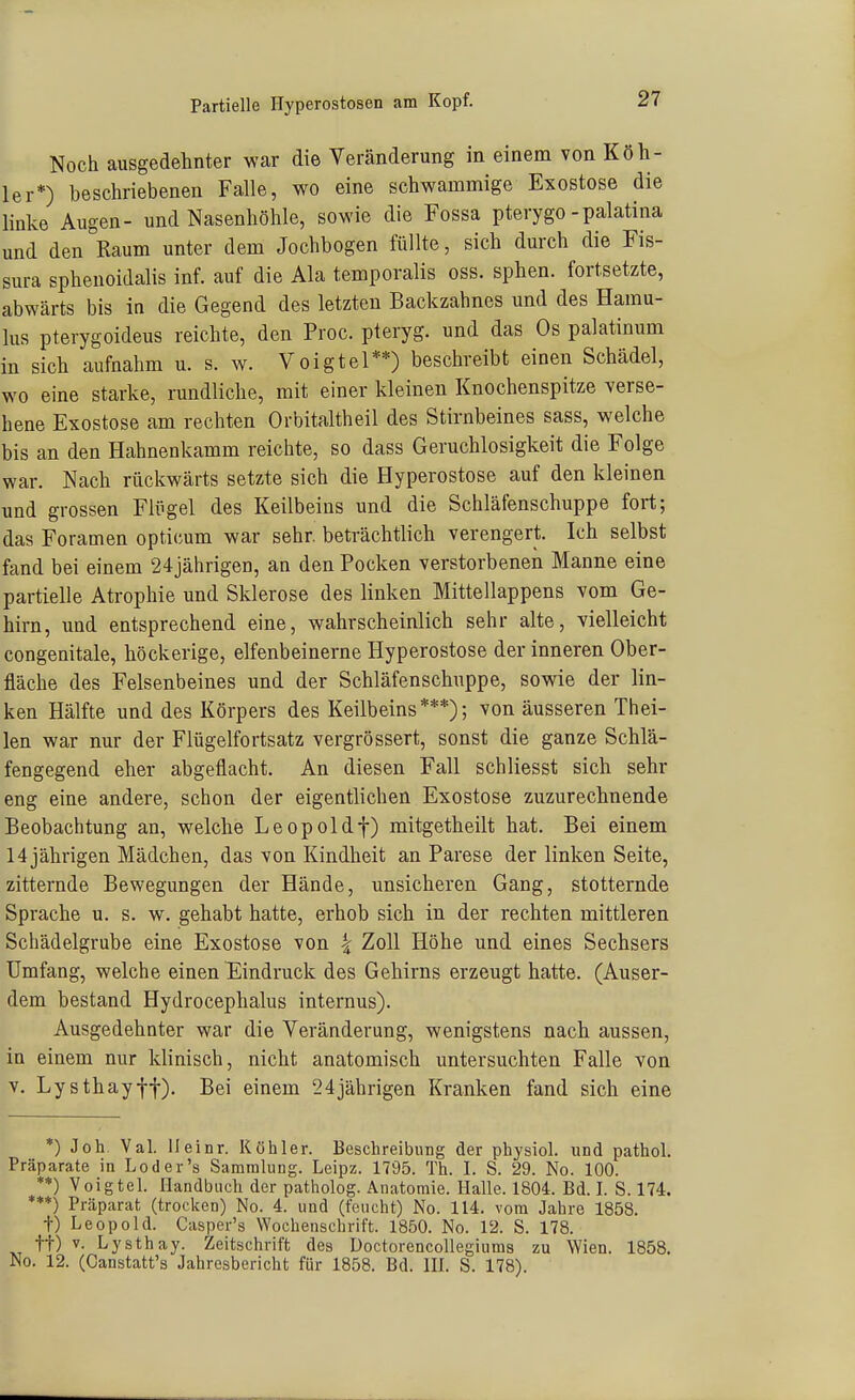 Noch ausgedehnter war die Veränderung in einem von Köh- ler*) beschriebenen Falle, wo eine schwammige Exostose die linke Augen- und Nasenhöhle, sowie die Fossa pterygo -palatina und den Raum unter dem Jochbogen füllte, sich durch die Fis- sura sphenoidalis inf. auf die Ala temporalis oss. sphen. fortsetzte, abwärts bis in die Gegend des letzten Backzahnes und des Hamu- lus pterygoideus reichte, den Proc. pteryg. und das Os palatinum in sich aufnahm u. s. w. Voigtei**) beschreibt einen Schädel, wo eine starke, rundliche, mit einer kleinen Knochenspitze verse- hene Exostose am rechten Orbitaltheil des Stirnbeines sass, welche bis an den Hahnenkamm reichte, so dass Geruchlosigkeit die Folge war. Nach rückwärts setzte sich die Hyperostose auf den kleinen und grossen Flügel des Keilbeius und die Schläfenschuppe fort; das Foramen opticum war sehr, beträchtlich verengert. Ich selbst fand bei einem 24jährigen, an den Pocken verstorbenen Manne eine partielle Atrophie und Sklerose des linken Mittellappens vom Ge- hirn, und entsprechend eine, wahrscheinlich sehr alte, vielleicht congenitale, höckerige, elfenbeinerne Hyperostose der inneren Ober- fläche des Felsenbeines und der Schläfenschuppe, sowie der lin- ken Hälfte und des Körpers des Keilbeins***); von äusseren Thei- len war nur der Flügelfortsatz vergrössert, sonst die ganze Schlä- fengegend eher abgeflacht. An diesen Fall schliesst sich sehr eng eine andere, schon der eigentlichen Exostose zuzurechnende Beobachtung an, welche Leopoldf) mitgetheilt hat. Bei einem 14 jährigen Mädchen, das von Kindheit an Parese der linken Seite, zitternde Bewegungen der Hände, unsicheren Gang, stotternde Sprache u. s. w. gehabt hatte, erhob sich in der rechten mittleren Schädelgrube eine Exostose von ^ Zoll Höhe und eines Sechsers Umfang, welche einen ^^indruck des Gehirns erzeugt hatte. (Auser- dem bestand Hydrocephalus internus). Ausgedehnter war die Veränderung, wenigstens nach aussen, in einem nur klinisch, nicht anatomisch untersuchten Falle von V. Lysthayff). Bei einem 24jährigen Kranken fand sich eine *) Job Val. ileinr. Köhler. Beschreibung der physiol. und pathol. Präparate in Loder's Sammlung. Leipz. 1795. Th. I. S. '29. No. 100. **) Voigtei. Handbuch der patholog. Anatomie. Halle. 1804. Bd. I. S. 174. ***) Präparat (trocken) No. 4. und (feucht) No. 114. vom Jahre 1858. t) Leopold. Casper's Wochenschrift. 1850. No. 12. S. 178. tt) V. Lysthay. Zeitschrift des Doctorencollegiuma zu Wien. 1858. No. 12. (Canstatt's Jahresbericht für 1858. Bd. HL S. 178).