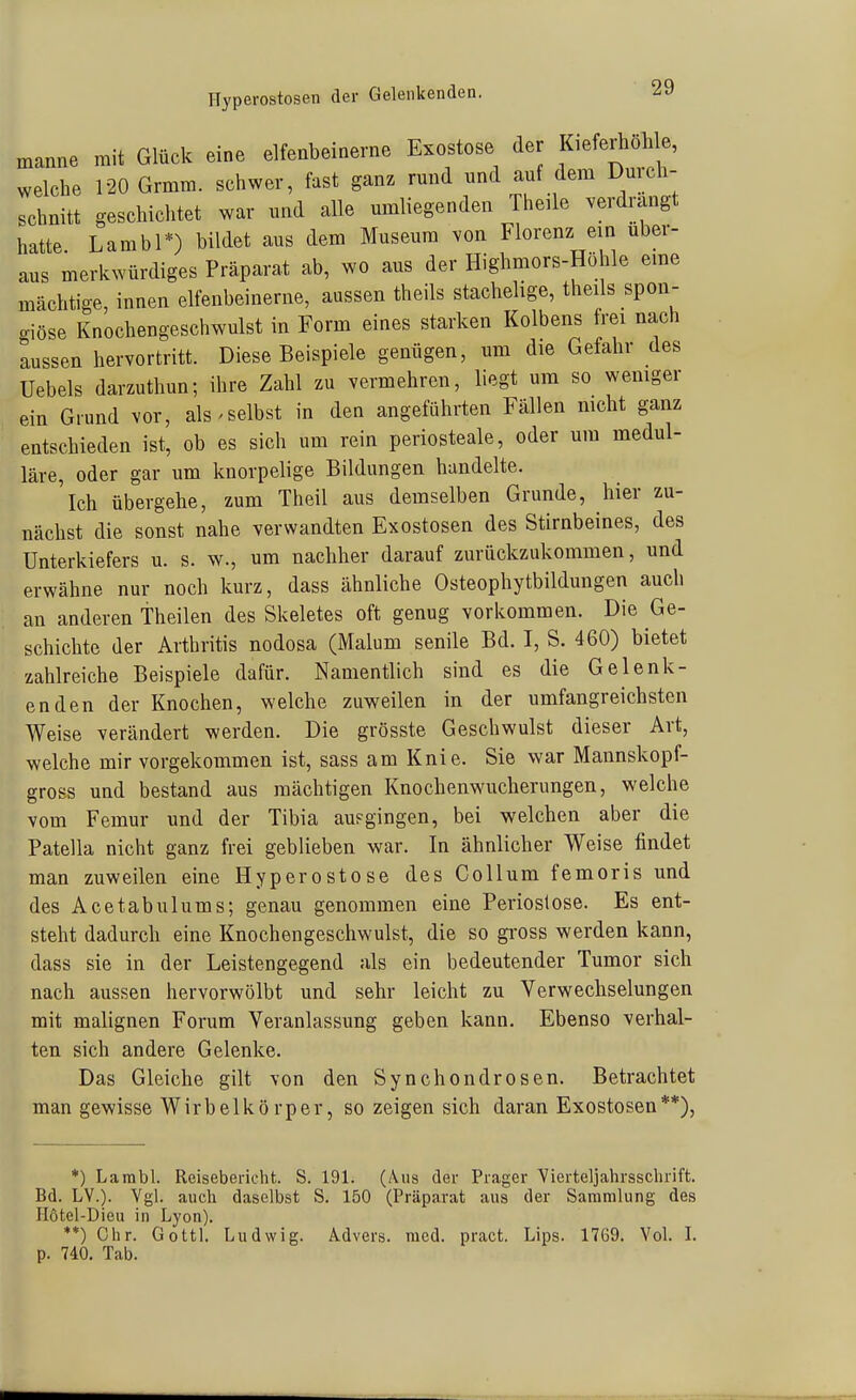 Hyperostosen der Gelenkenden. manne mit Glück eine elfenbeinerne Exostose de Kiefeihohl , welche 120 Grmm. schwer, fast ganz rund und auf dem Dmch- schnitt geschichtet war und alle umliegenden Theüe verdrangt hatte Lambl*) bildet aus dem Museum von Florenz ein über- aus merkwürdiges Präparat ab, wo aus der Highmors-Höhle eme mächtige, innen elfenbeinerne, aussen theils stachelige, theils spon- o-iöse Knochengeschwulst in Form eines starken Kolbens frei nach lussen hervortritt. Diese Beispiele genügen, um die Gefahr des Uebels darzuthun; ihre Zahl zu vermehren, liegt um so wemger ein Grund vor, als ^selbst in den angeführten Fällen mcht ganz entschieden ist, ob es sich um rein periosteale, oder um medul- läre, oder gar um knorpelige Bildungen handelte. Ich übergehe, zum Theil aus demselben Grunde, hier zu- nächst die sonst nahe verwandten Exostosen des Stirnbeines, des Unterkiefers u. s. w., um nachher darauf zurückzukommen, und erwähne nur noch kurz, dass ähnliche Osteophytbildungen auch an anderen Theilen des Skeletes oft genug vorkommen. Die Ge- schichte der Arthritis nodosa (Malum senile Bd. I, S. 460) bietet zahlreiche Beispiele dafür. Namentlich sind es die Gelenk- enden der Knochen, welche zuweilen in der umfangreichsten Weise verändert werden. Die grösste Geschwulst dieser Art, welche mir vorgekommen ist, sass am Knie. Sie war Mannskopf- gross und bestand aus mächtigen Knochenwucherungen, welche vom Femur und der Tibia aufgingen, bei welchen aber die Patella nicht ganz frei geblieben war. In ähnlicher Weise findet man zuweilen eine Hyperostose des Collum femoris und des Acetabulums; genau genommen eine Periostose. Es ent- steht dadurch eine Knochengeschwulst, die so gross werden kann, dass sie in der Leistengegend als ein bedeutender Tumor sich nach aussen hervorwölbt und sehr leicht zu Verwechselungen mit malignen Forum Veranlassung geben kann. Ebenso verhal- ten sich andere Gelenke. Das Gleiche gilt von den Synchondrosen. Betrachtet man gewisse Wirbelkörper, so zeigen sich daran Exostosen**), *) Lambl. Reisebericht. S. 191. (Aus der Prager Vierteljahrsschrift. Bd. LV.). Vgl. auch daselbst S. 150 (Präparat aus der Sammlung des Hotel-Dieu in Lyon). **) Chr. Gott). Ludwig. Advers. med. pract. Lips. 1769. Vol. L p. 740. Tab.
