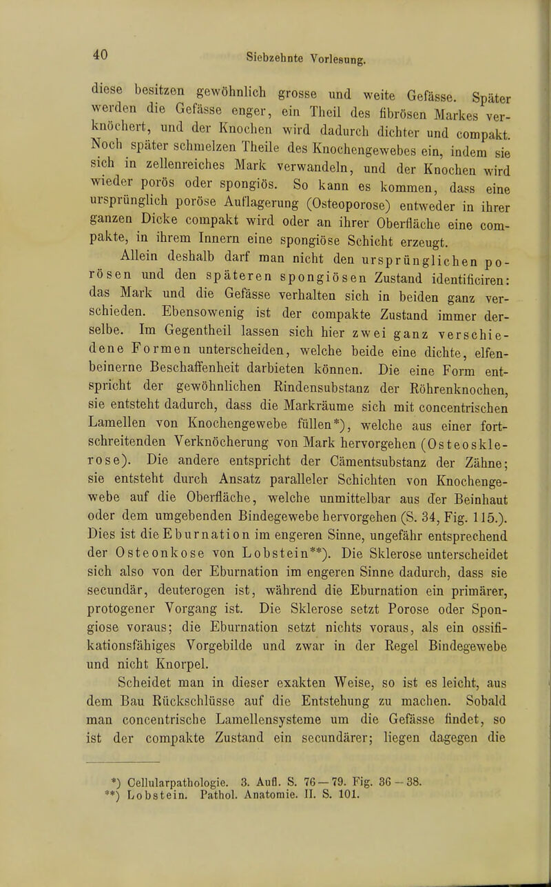 diese besitzen gewöhnlich grosse und weite Gefässe. Später werden die Gefässe enger, ein Theil des fibrösen Markes ver- knöchert, und der Knochen wird dadurch dichter und compakt Noch später schmelzen Theile des Knochengewebes ein, indem sie sich in zellenreiches Mark verwandeln, und der Knochen wird wieder porös oder spongiös. So kann es kommen, dass eine ursprünglich poröse Auflagerung (Osteoporose) entweder in ihrer ganzen Dicke compakt wird oder an ihrer Oberfläche eine com- pakte, in ihrem Innern eine spongiöse Schicht erzeugt. Allein deshalb darf man nicht den ursprünglichen po- rösen und den späteren spongiösen Zustand identificiren: das Mark und die Gefässe verhalten sich in beiden ganz ver- schieden. Ebensowenig ist der compakte Zustand immer der- selbe. Im Gegentheil lassen sich hier zwei ganz verschie- dene Formen unterscheiden, welche beide eine dichte, elfen- beinerne Beschaffenheit darbieten können. Die eine Form ent- spricht der gewöhnlichen Rindensubstanz der Röhrenknochen, sie entsteht dadurch, dass die Markräume sich mit concentrischen Lamellen von Knochengewebe füllen*), welche aus einer fort- schreitenden Verknöcherung von Mark hervorgehen (Osteoskle- rose). Die andere entspricht der Cämentsubstanz der Zähne; sie entsteht durch Ansatz paralleler Schichten von Knochenge- webe auf die Oberfläche, welche unmittelbar aus der Beinhaut oder dem umgebenden Bindegewebe hervorgehen (S. 34, Fig. 115.). Dies ist dieEburnation im engeren Sinne, ungefähr entsprechend der Osteonkose von Lobstein**). Die Sklerose unterscheidet sich also von der Eburnation im engeren Sinne dadurch, dass sie secundär, deuterogen ist, während die Eburnation ein primärer, protogener Vorgang ist. Die Sklerose setzt Poröse oder Spon- giöse voraus; die Eburnation setzt nichts voraus, als ein ossifi- kationsfähiges Vorgebilde und zwar in der Regel Bindegewebe und nicht Knorpel. Scheidet man in dieser exakten Weise, so ist es leicht, aus dem Bau Rückschlüsse auf die Entstehung zu machen. Sobald man concentrische Lamellensysteme um die Gefässe findet, so ist der compakte Zustand ein secundärer; liegen dagegen die *) Cellularpathologie. 3. Aufl. S. 76 — 79. Fig. 36 -38. **) Lobstein. Pathol. Anatomie. II. S. 101.