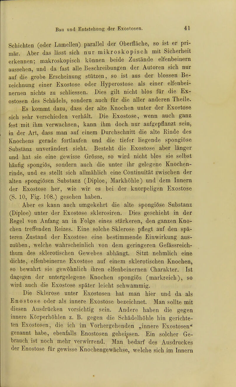 Schichten (oder Lamellen) parallel der Oberfläche, so ist er pri- mär. Aber das lässt sich nur mikroskopisch mit Sicherheit erkennen; makroskopisch können beide Zustände elfenbeinern aussehen, und da fast alle Beschreibungen der Autoren sich nur auf die grobe Erscheinung stützen, so ist aus der blossen Be- zeichnung einer Exostose oder Hyperostose als einer elfenbei- nernen nichts zu schliessen. Dies gilt nicht blos für die Ex- ostosen des Schädels, sondern auch für die aller anderen Theile. Es kommt dazu, dass der alte Knochen unter der Exostose sich sehr verschieden verhält. Die Exostose, wenn auch ganz fest mit ihm verwachsen, kann ihm doch nur aufgepflanzt sein, in der Art, dass man auf einem Durchschnitt die alte Rinde des Knochens gerade fortlaufen und die tiefer liegende spongiöse Substanz unverändert sieht. Besteht die Exostose aber länger und hat sie eine gewisse Grösse, so wird nicht blos sie selbst häutig spongiös, sondern auch die unter ihr gelegene Knochen- rinde, und es stellt sich allmählich eine Continuität zwischen der alten spongiösen Substanz (Diploe, Markhöhle) und dem Innern der Exostose her, wie wir es bei der knorpeligen Exostose (S. 10, Fig. 108.) gesehen haben. Aber es kann auch umgekehrt die alte spongiöse Substanz (Diploe) unter der Exostose sklerosiren. Dies geschieht in der Regel von Anfang an in Folge eines stärkeren, den ganzen Kno- chen treffenden Reizes. Eine solche Sklerose pflegt auf den spä- teren Zustand der Exostose eine bestimmende Einwirkung aus- zuüben, welche wahrscheinlich von dem geringeren Gefässreich- thum des sklerotischen Gewebes abhängt. Sitzt nehmlich eine dichte, elfenbeinerne Exostose auf einem sklerotischen Knochen, so bewahrt sie gewöhnlich ihren elfenbeinernen Charakter. Ist dagegen der untergelegene Knochen spongiös (markreich), so wird auch die Exostose später leicht schwammig. Die Sklerose unter Exostosen hat man hier und da als Enostose oder als innere Exostose bezeichnet. Man sollte mit diesen Ausdrücken vorsichtig sein. Andere haben die gegen innere Körperhöhlen z. B. gegen die Schädelhöhle hin gerichte- ten Exostosen, die ich im Vorhergehenden „innere Exostosen** genannt habe, ebenfalls Enostosen geheimen. Ein solcher Ge- brauch ist noch mehr verwirrend. Man bedarf des Ausdruckes der Enostose für gewisse Knochengewächse, welche sich im Innern