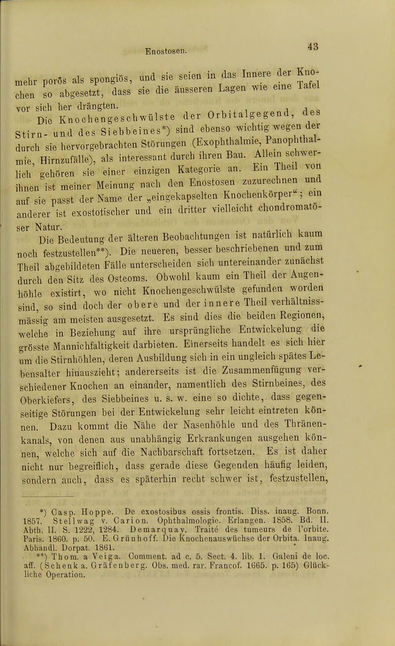 Enostosen. mehr porös als spongiös, und sie seien in das Innere der Kno- In so abgesetzt, dass sie die äusseren Lagen wie eme Tafel vor sich her drängten. i j „ „ Die Knochengeschwülste der Orbitalgegend, des Stirn- und des Siebbeines*) sind ebenso wichtig wegen der durch sie hervorgebrachten Störungen (Exophthalmie Panophthal- niie, Hirnzufälle), als interessant durch ihren Bau. Allein schwer- lieh gehören sie einer einzigen Kategorie an. Em Theil von ihnen ist meiner Meinung nach den Enostosen zuzurechnen und auf sie passt der Name der „eingekapselten Knochenkörper ; em anderer ist exostotischer und ein dritter vielleicht chondromato- ser Natur. . Die Bedeutung der älteren Beobachtungen ist natürlich kaum noch festzustellen**). Die neueren, besser beschriebenen und zum Theil abgebildeten Fälle unterscheiden sich untereinander zunächst durch den Sitz des Osteoms. Obwohl kaum ein Theil der Augen- höhle existirt, wo nicht Knochengeschwülste gefunden worden sind, so sind doch der obere und der innere Theil verhältniss- mässig am meisten ausgesetzt. Es sind dies die beiden Regionen, welche in Beziehung auf ihre ursprüngliche Entwickelung die grösste Mannichfaltigkeit darbieten. Einerseits handelt es sich hier um die Stirnhöhlen,- deren Ausbildung sich in ein ungleich spätes Le- bensalter hinauszieht; andererseits ist die Zusammenfügung ver- schiedener Knochen an einander, namentlich des Stirnbeines, des Oberkiefers, des Siebbeines u. s. w. eine so dichte, dass gegen- seitige Störungen bei der Entwickelung sehr leicht eintreten kön- nen. Dazu kommt die Nähe der Nasenhöhle und des Thränen- kanals, von denen aus unabhängig Erkrankungen ausgehen kön- nen, welche sich auf die Nachbarschaft fortsetzen. Es ist daher nicht nur begreiflich, dass gerade diese Gegenden häufig leiden, sondern auch, dass es späterhin recht schwer ist, festzustellen, *) Gasp. Hoppe. De exostosibus ossis frontis. Diss. inaug. Bonn. 1857. Stell wag v. Cariou. Ophthalmologie. Erlangen. 1858. Bd. II. Abth. II. S. 1222, 1284. Demarquay. Traite des tumeurs de l'orbite. Paris. 1860. p. 50. E. Grünhoff. Die kaochenauswüchse der Orbita. Inaug. Abhandl. Dorpat. 1861. **) Thora. a Veiga. Comment. ad c. 5. Sect. 4. IIb. 1. Craleni de loc. äff. (Schenk a. Gräfenberg. Obs. med. rar. Francof. 1665. p. 165) Glück- liche Operation.