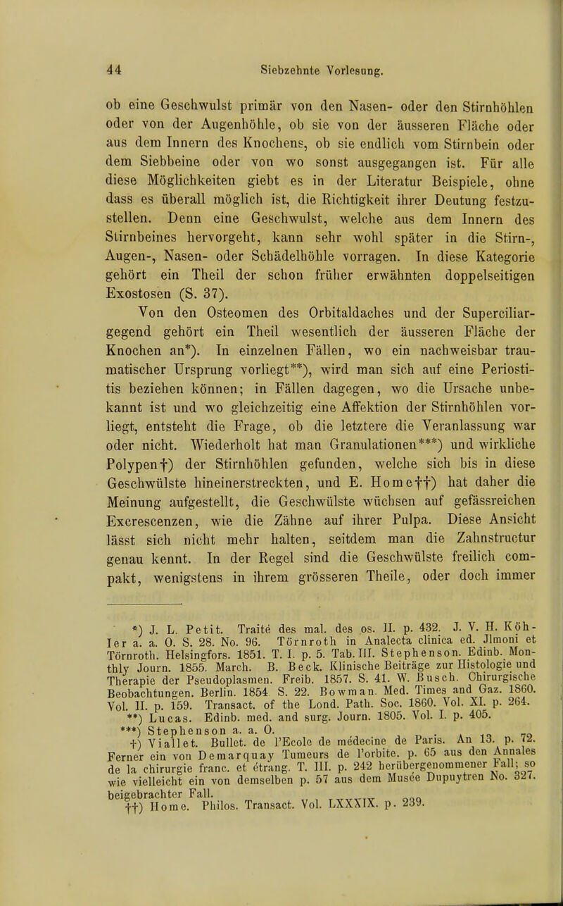 ob eine Geschwulst primär von den Nasen- oder den Stirnhöhlen oder von der Augenhöhle, ob sie von der äusseren Fläche oder aus dem Innern des Knochens, ob sie endlich vom Stirnbein oder dem Siebbeine oder von wo sonst ausgegangen ist. Für alle diese Möglichkeiten giebt es in der Literatur Beispiele, ohne dass es überall möglich ist, die Richtigkeit ihrer Deutung festzu- stellen. Denn eine Geschwulst, welche aus dem Innern des Stirnbeines hervorgeht, kann sehr wohl später in die Stirn-, Augen-, Nasen- oder Schädelhöhle vorragen. In diese Kategorie gehört ein Theil der schon früher erwähnten doppelseitigen Exostosen (S. 37). Von den Osteomen des Orbitaldaches und der Superciliar- gegend gehört ein Theil wesentlich der äusseren Fläche der Knochen an*). In einzelnen Fällen, wo ein nachweisbar trau- matischer Ursprung vorliegt**), wird man sich auf eine Periosti- tis beziehen können; in Fällen dagegen, wo die Ursache unbe- kannt ist und wo gleichzeitig eine Affektion der Stirnhöhlen vor- liegt, entsteht die Frage, ob die letztere die Veranlassung war oder nicht. Wiederholt hat man Granulationen***) und wirkliche Polypent) der Stirnhöhlen gefunden, welche sich bis in diese Geschwülste hineinerstreckten, und E. Homeff) hat daher die Meinung aufgestellt, die Geschwülste wüchsen auf gefässreichen Excrescenzen, wie die Zähne auf ihrer Pulpa. Diese Ansicht lässt sich nicht mehr halten, seitdem man die Zahnstructur genau kennt. In der Regel sind die Geschwülste freilich com- pakt, wenigstens in ihrem grösseren Theile, oder doch immer *) J. L. Petit. Traite des mal. des os. II. p. 432. J. V. H. Köh- ler a. a. 0. S. 28. No. 96. Törnroth in Analecta clinica ed. Jlmoni et Törnroth. Helsingfors. 1851. T. I. p. 5. Tab. III. Stephenson. Edinb. Mon- thly Jouin. 1855. March. B. Beck. Klinische Beiträge zur Histologie und Therapie der Pseudoplasraen. Freib. 1857. S. 41. W. Busch. Chirurgische Beobachtungen. Berlin. 1854 S. 22. Bowman. Med. Times and Gaz. 1860. Vol. II. p. 159. Transact. of the Lond. Path. Soc. 1860. Vol. XI. p. 264. **) Lucas. Edinb. med. and surg. Journ. 1805. Vol. I. p. 405. ♦**) Stephenson a. a. 0. „ • a to t) Vi all et. Bullet, de l'Ecole de medecine de Paris. An 13. p. 72. Ferner ein von Demarquay Tumeurs de l'orbite. p. 65 aus den Annales de la Chirurgie franc. et etrang. T. III. p. 242 heriibergenommener tall; so wie vielleicht ein von demselben p. 57 aus dem Musee Dupuytren No. 327. beigebrachter Fall. ft) Home. Philos. Transact. Vol. LXXXIX. p. 239.