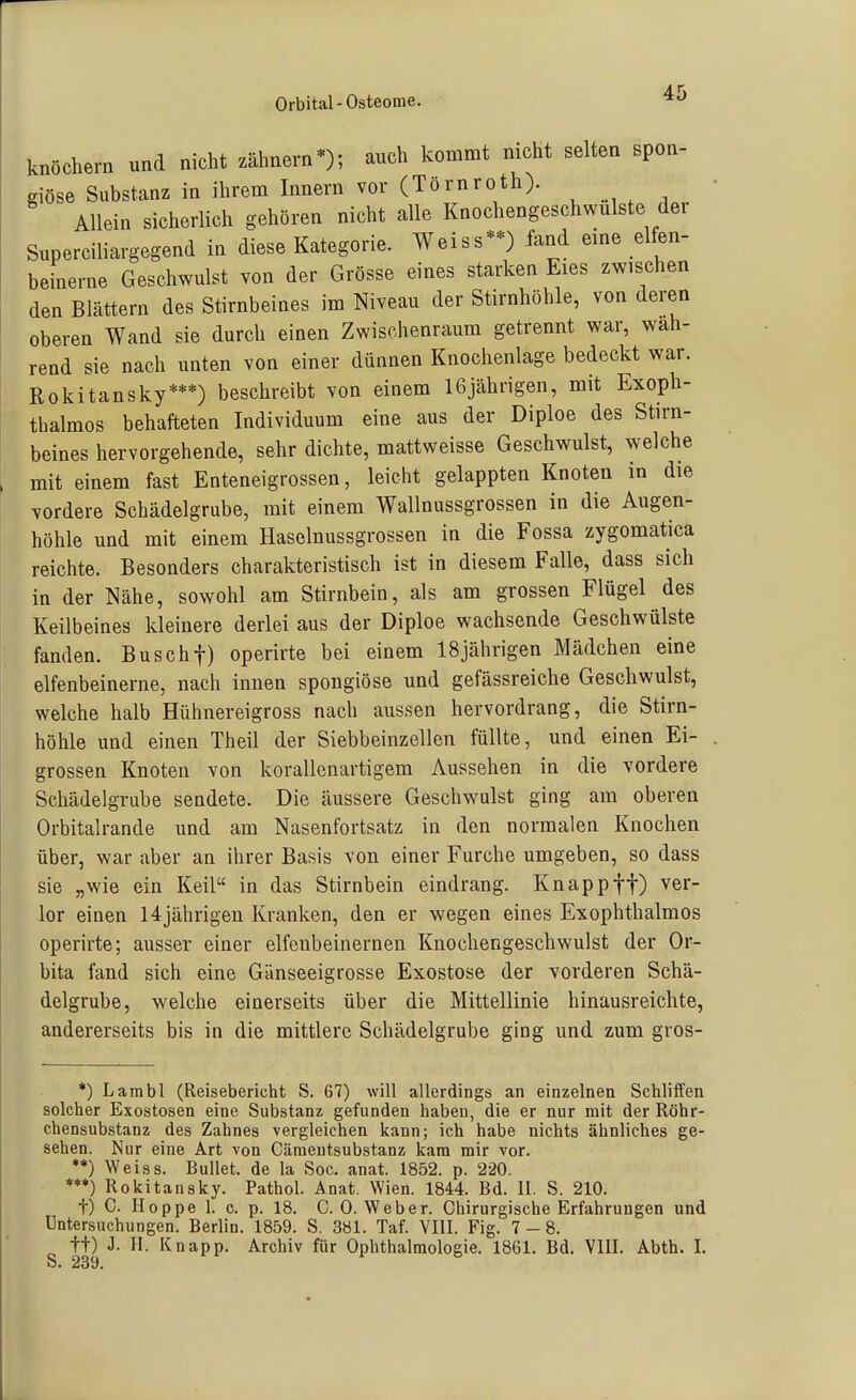 Orbital-Osteome. knöchern und nicht zähnern*); auch kommt nicht selten spon- giöse Substanz in ihrem Innern vor (Törnroth). Allein sicherlich gehören nicht alle Knochengeschwulste der Superciliargegend in diese Kategorie. Weiss-) fand eme elfen- beinerne Geschwulst von der Grösse eines starken Eies zwischen den Blättern des Stirnbeines im Niveau der Stirnhöhle, von deren oberen Wand sie durch einen Zwischenraum getrennt war, wah- rend sie nach unten von einer dünnen Knochenlage bedeckt war. Rokitansky***) beschreibt von einem 16jährigen, mit Exoph- tbalmos behafteten Individuum eine aus der Diploe des Stirn- beines hervorgehende, sehr dichte, mattweisse Geschwulst, welche mit einem fast Enteneigrossen, leicht gelappten Knoten in die Tordere Schädelgrube, mit einem Wallnussgrossen in die Augen- höhle und mit einem Haselnussgrossen in die Fossa zygomatica reichte. Besonders charakteristisch ist in diesem Falle, dass sich in der Nähe, sowohl am Stirnbein, als am grossen Flügel des Keilbeines kleinere derlei aus der Diploe wachsende Geschwülste fanden. Buschf) operirte bei einem 18jährigen Mädchen eine elfenbeinerne, nach innen spongiöse und gefässreiche Geschwulst, welche halb Hühnereigross nach aussen hervordrang, die Stirn- höhle und einen Theil der Siebbeinzellen füllte, und einen Ei- grossen Knoten von korallenartigem Aussehen in die vordere Schädelgrube sendete. Die äussere Geschwulst ging am oberen Orbitalrande und am Nasenfortsatz in den normalen Knochen über, war aber an ihrer Basis von einer Furche umgeben, so dass sie „wie ein Keil in das Stirnbein eindrang. Knapp ff) ver- lor einen 14jährigen Kranken, den er wegen eines Exophthalmos operirte; ausser einer elfenbeinernen Knochengeschwulst der Or- bita fand sich eine Gänseeigrosse Exostose der vorderen Schä- delgrube, welche einerseits über die Mittellinie hinausreichte, andererseits bis in die mittlere Schädelgrube ging und zum gros- *) Lambl (Reisebericht S. 67) will allerdings an einzelnen Schliffen solcher Exostosen eine Substanz gefunden haben, die er nur mit der Röhr- chensubstanz des Zahnes vergleichen kann; ich habe nichts ähnliches ge- sehen. Nur eine Art von Cämeutsubstanz kam mir vor. **) Weiss. Bullet, de la Soc. anat. 1852. p. 220. ***) Rokitansky. Pathol. Anat. Wien. 1844. Bd. II. S. 210. t) C. Hoppe 1. c. p. 18. C.O.Weber. Chirurgische Erfahrungen und Untersuchungen. Berlin. 1859. S. 381. Taf. VIII. Fig. 7-8. tt) J. H. Knapp. Archiv für Ophthalmologie. 1861. Bd. VIII. Abth. I.