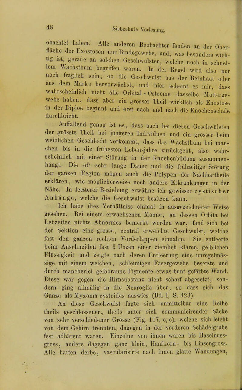 obachtet haben. Alle anderen Beobachter fanden an der Ober- fläche der Exostosen nur Bindegewebe, und, was besonders wich- tig ist, gerade an solchen Geschwülsten, welche noch in schnel- lem Wachsthum begriffen waren. In der Regel wird also nur noch fraglich sein, ob die Geschwulst aus der Beinhaut oder aus dem Marke hervorwächst, und hier scheint es mir, dass wahrscheinlich nicht alle Orbital - Osteome dasselbe Mutterge- webe haben, dass aber ein grosser Theil wirklich als Enostose in der Diploe beginnt und erst nach und nach die Knochenschale durchbricht. Auffallend genug ist es, dass auch bei diesen Geschwülsten der grösste Theil bei jüngeren Individuen und ein grosser beim weiblichen Geschlecht vorkommt, dass das Wachsthum bei man- chen bis in die frühesten Lebensjahre zurückgeht, also wahr- scheinlich mit einer Störung in der Knochenbildung zusammen- hängt. Die oft sehr lange Dauer und die frühzeitige Störung der ganzen Region mögen auch die Polypen der Nachbartheile erklären, wie möglicherweise noch andere Erkrankungen in der Nähe. In letzterer Beziehung erwähne ich gewisser cystischer Anhänge, welche die Geschwulst besitzen kann. Ich habe dies Verhältniss einmal in ausgezeichneter Weise gesehen. Bei einem erwachsenen Manne, an dessen Orbita bei Lebzeiten nichts Abnormes bemerkt worden war, fand sich bei der Sektion eine grosse, central erweichte Geschwulst, welche fast den ganzen rechten Vorderlappen einnahm. Sie entleerte beim Anschneiden fast 3 Unzen einer ziemHch klaren, gelblichen Flüssigkeit und zeigte nach deren Entleerung eine unregelmäs- sige mit einem weichen, schleimigen Fasergewebe besetzte und durch mancherlei gelbbraune Pigmente etwas bunt gefärbte Wand. Diese war gegen die Hirnsubstanz nicht scharf abgesetzt, son- dern ging allmälig in die Neuroglia über, so dass sich das Ganze als Myxoma cystoides auswies (Bd. I, S. 423). An diese Geschwulst fügte sich unmittelbar eine Reihe theils geschlossener, theils unter sich communicirender Säcke von sehr verschiedener Grösse (Fig. 117, c, c), welche sich leicht von dem Gehirn trennten, dagegen in der vorderen Schädelgrube fest adhärent waren. Einzelne von ihnen waren bis Haselnuss- gross, andere dagegen ganz klein, Hanfkorn- bis Linsengross. Alle hatten derbe, vascularisirte nach innen glatte Wandungen,