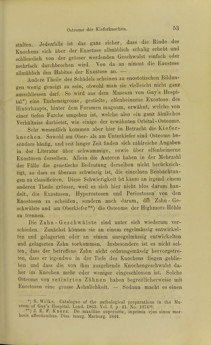 Osteome der Kieferknochen. stalten. Jedenfalls ist das ganz sicher, dass die Rinde des Knochens sich über der Eaostose allmählich schalig erhebt und schliesslich von der grösser werdenden Geschwulst einfach oder mehrfach durchbrochen wird. Von da an nimmt die Enostose allmählich den Habitus der Exostose an. — Andere Theile des Schädels scheinen zu enostotischen Bildun- gen wenig geneigt zu sein, obwohl man sie vielleicht nicht ganz ausschliessen darf. So wird aus dem Museum von Guy's Hospi- tal*) eine Taubeneigrosse, gestielte, elfenbeinerne Exostose des Hinterhaupts, hinter dem Foramen magnum, erwähnt, welche von einer tiefen Furche umgeben ist, welche also ein ganz ähnliches Verhältniss darbietet, wie einige der erwähnten Orbital-Osteome. Sehr wesentlich kommen aber hier in Betracht die Kiefer- knochen. Sowohl am Ober- als am Unterkiefer sind Osteome be- sonders häutig, und seit langer Zeit finden sich zahlreiche Angaben in der Literatur über schwammige, sowie über elfenbeinerne Exostosen derselben. Allein die Autoren haben in der Mehrzahl der Fälle die genetische Bedeutung derselben nicht berücksich- tigt, so dass es überaus schwierig ist, die einzelnen Beobachtun- gen zu classiticiren. Diese Schwierigkeit ist kaum an irgend einem anderen Theile grösser, weil es sich hier nicht blos darum han- delt, die Exostosen, Hyperostosen und Periostosen von den Enostosen zu scheiden, sondern auch darum, dfe Zahn - Ge- schwülste und am Oberkiefer**) die Osteome der Highmors-Höhle zu trennen. Die Zahn - Geschwülste sind unter sich wiederum ver- schieden. Zunächst können sie an einem regelmässig entwickel- ten und gelagerten oder an einem unregelmässig entwickelten und gelagerten Zahn vorkommen. Insbesondere ist es nicht sel- ten, dass der betroftene Zahn nicht ordnungsmässig hervorgetre- ten, dass er irgendwo in der Tiefe des Knochens liegen geblie- ben und dass die von ihm ausgehende Knochengeschwulst da- her im Knochen mehr oder weniger eingeschlossen ist. Solche Osteome von retinirten Zähnen liaben begreil'licherweise mit Enostosen eine grosse Aehnlichkeit. ~ Sodann macht es einen *) S. Wilks. CataloKue of the pathological preparations in the Mu- seum of Ghj-'s Hospital. Lond. 1863. Vol. I. p. 41. No. lOTd^is. **) J. E. F. Knorz. De maxillae snperioris, inpriniis ejus sinus mor- bosis affectionibus. Dies, inaug. Marburg. 1844.