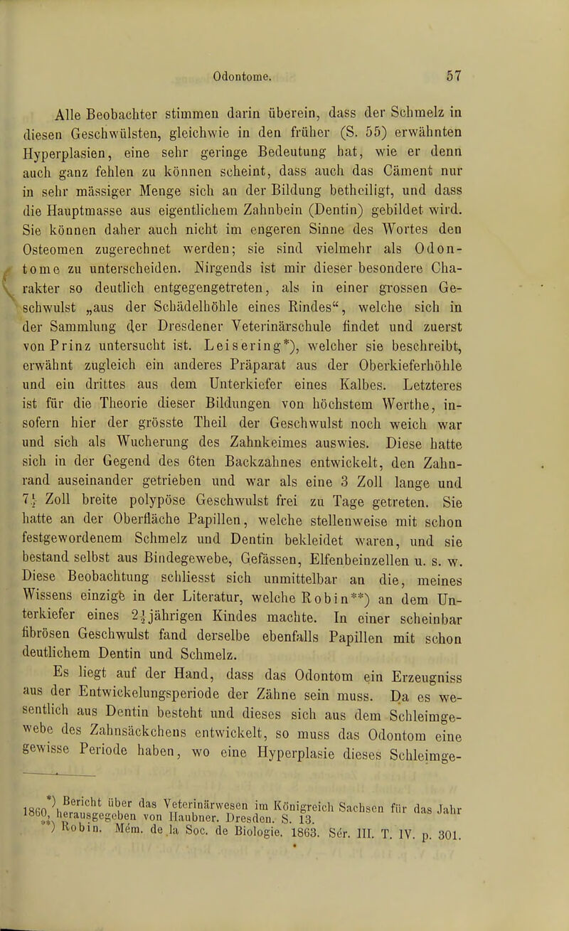 Alle Beobachter stimmen darin überein, dass der Schmelz in diesen Geschwülsten, gleichwie in den früher (S. 55) erwähnten Hyperplasien, eine sehr geringe Bedeutung hat, wie er denn auch ganz fehlen zu können scheint, dass auch das Cäment nur in sehr massiger Menge sich an der Bildung betheiligt, und dass die Hauptmasse aus eigentlichem Zahnbein (Dentin) gebildet wird. Sie können daher auch nicht im engeren Sinne des Wortes den Osteomen zugerechnet werden; sie sind vielmehr als Odon- tome zu unterscheiden. Nirgends ist mir dieser besondere Cha- rakter so deutlich entgegengetreten, als in einer grossen Ge- schwulst „aus der Scbädelhöhle eines Rindes, welche sich in der Sammlung der Dresdener Veterinärschule findet und zuerst von Prinz untersucht ist. Leisering*), welcher sie beschreibt, erwähnt zugleich ein anderes Präparat aus der Oberkieferhöhle und ein drittes aus dem Unterkiefer eines Kalbes. Letzteres ist für die Theorie dieser Bildungen von höchstem Werthe, in- sofern hier der grösste Theil der Geschwulst noch weich war und sich als Wucherung des Zahnkeimes auswies. Diese hatte sich in der Gegend des 6ten Backzahnes entwickelt, den Zahn- rand auseinander getrieben und war als eine 3 Zoll lange und 7} Zoll breite polypöse Geschwulst frei zu Tage getreten. Sie hatte an der Oberfläche Papillen, welche stellenweise mit schon festgewordenem Schmelz und Dentin bekleidet waren, und sie bestand selbst aus Bindegewebe, Gefässen, Elfenbeinzellen u. s. w. Diese Beobachtung scliliesst sich unmittelbar an die, meines Wissens einzigfe in der Literatur, welche Robin**) an dem Un- terkiefer eines 2J jährigen Kindes machte. In einer scheinbar ftbrösen Geschwulst fand derselbe ebenfalls Papillen mit schon deutlichem Dentin und Schmelz. Es liegt auf der Hand, dass das Odontom ein Erzeugniss aus der Entwickelungsperiode der Zähne sein muss. Da es we- sentlich aus Dentin besteht und dieses sich aus dem Schleimge- webe des Zahnsäckcheus entwickelt, so muss das Odontom eine gewisse Periode haben, wo eine Hyperplasie dieses Schleimge- '^''^^ Veterinärwesen im Königreicli Sachsen für das lahr 1860 herausgegeben von Ilaubner. Dresden. S. 13 ) Kobin. Mera. de la Soc. de Biologie. 1863. Ser. III. T. IV. p. 301.