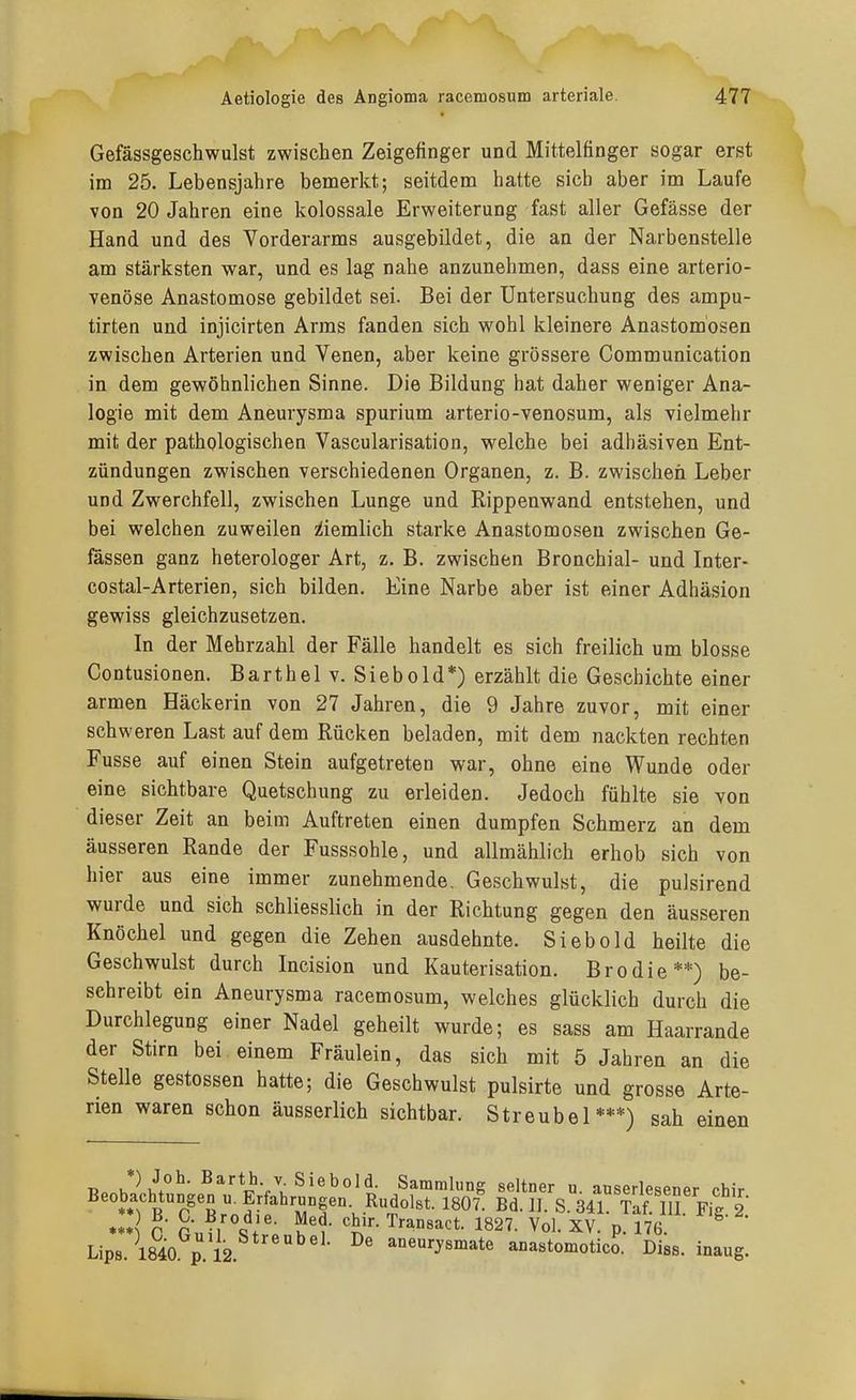 Gefässgeschwulst zwischen Zeigefinger und Mittelfinger sogar erst im 25. Lebensjahre bemerkt; seitdem hatte sieb aber im Laufe von 20 Jahren eine kolossale Erweiterung fast aller Gefässe der Hand und des Vorderarms ausgebildet, die an der Narbenstelle am stärksten war, und es lag nahe anzunehmen, dass eine arterio- venöse Anastomose gebildet sei. Bei der Untersuchung des ampu- tirten und injicirten Arms fanden sich wohl kleinere Anastomosen zwischen Arterien und Venen, aber keine grössere Communication in dem gewöhnlichen Sinne. Die Bildung hat daher weniger Ana- logie mit dem Aneurysma spurium arterio-venosum, als vielmehr mit der pathologischen Vascularisation, welche bei adhäsiven Ent- zündungen zwischen verschiedenen Organen, z. B. zwischen Leber und Zwerchfell, zwischen Lunge und Rippenwand entstehen, und bei welchen zuweilen iiiemlich starke Anastomosen zwischen Ge- fässen ganz heterologer Art, z. B. zwischen Bronchial- und Inter- costal-Arterien, sich bilden. Eine Narbe aber ist einer Adhäsion gewiss gleichzusetzen. In der Mehrzahl der Fälle handelt es sich freilich um blosse Contusionen. Barthelv. Siebold*) erzählt die Geschichte einer armen Häckerin von 27 Jahren, die 9 Jahre zuvor, mit einer schweren Last auf dem Rücken beladen, mit dem nackten rechten Fusse auf einen Stein aufgetreten war, ohne eine Wunde oder eine sichtbare Quetschung zu erleiden. Jedoch fühlte sie von dieser Zeit an beim Auftreten einen dumpfen Schmerz an dem äusseren Rande der Fusssohle, und allmählich erhob sich von hier aus eine immer zunehmende. Geschwulst, die pulsirend wurde und sich schliesslich in der Richtung gegen den äusseren Knöchel und gegen die Zehen ausdehnte. Siebold heilte die Geschwulst durch Incision und Kauterisation. Brodie**) be- sehreibt ein Aneurysma racemosum, welches glücklich durch die Durchlegung einer Nadel geheilt wurde; es sass am Haarrande der Stirn bei einem Fräulein, das sich mit 5 Jahren an die Stelle gestossen hatte; die Geschwulst pulsirte und grosse Arte- rien waren schon äusserlich sichtbar. Streubel***) sah einen K*\^°^* ß^rth V Siebold. Sammlung seltner u. auserlesener chir Beobachtungen u. Erfahrungen Rudolst. I8O7' Bd. II. S. 341 Taf!Tl . Fig 2 *** 0 GufrSf'rPnK- 1^27. Vol. XV. p.176. ^ ' Lips 1840 p l2 aneurysmate anastomotico. Diss. inaug.