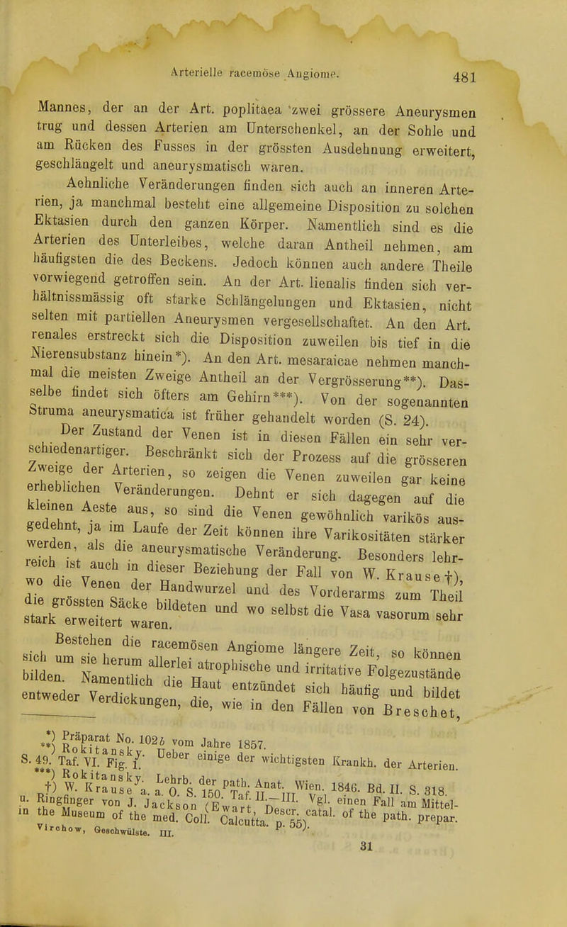 Arterielle racemöse Augionie. Mannes, der an der Art. poplitaea zwei grössere Aneurysmen trug und dessen Arterien am Unterschenkel, an der Sohle und am Rücken des Fusses in der grössten Ausdehnung erweitert, geschlängelt und aneurysmatisch waren. Aehnliche Veränderungen finden sich auch an inneren Arte- rien, ja manchmal besteht eine allgemeine Disposition zu solchen Ektasien durch den ganzen Körper. Namentlich sind es die Arterien des Unterleibes, welche daran Antheil nehmen, am häutigsten die des Beckens. Jedoch können auch andere Theile vorwiegend getroffen sein. An der Art. lienalis finden sich ver- hältnissmässig oft starke Schlängelungen und Ektasien, nicht selten mit partiellen Aneurysmen vergesellschaftet. An den Art renales erstreckt sich die Disposition zuweilen bis tief in die Nierensubstanz hinein*). An den Art. mesaraicae nehmen manch- mal die meisten Zweige Antheil an der Vergrösserung**) Das- selbe findet sich öfters am Gehirn-*). Von der sogenannten btruma aneurysmatica ist früher gehandelt worden (S. 24) Der Zustand der Venen ist in diesen Fällen ein sehr ver- Zweige der Arterien, so zeigen die Venen zuweilen gar keine erheblichen Veränderungen. Dehnt er sich dagegen auf die kleinen Aeste aus, so sind die Venen gewöhnlich varikös au re ch L auoh ^'^'T''^' Veränderung. Besonders lehr- Bestehen die racemösen Angiome längere Zeit so können Lrn:::~^^^^^ entweder Verde n. . ''''' ^^«^ bildet __eaerj^erdickungen, die, wie in den Fällen von Breschet, **) R?k?rin^t- ^^^^ ^''^ J^l^r« 1857. S. 49.\a?. VI Fig /■ wichtigsten Krankh. der Arterien „ 7) pllll'A iTsAVti tl-VT-, «• S. 318. in' J- Jackson (Lart r^i' ^f'/'/ ^^^^ am Mittel- - the Museum of the med. Colt Calcutta rä^''^- P^**^ P^P- vir oho w, Geschwülste. III. f'^^J- 31