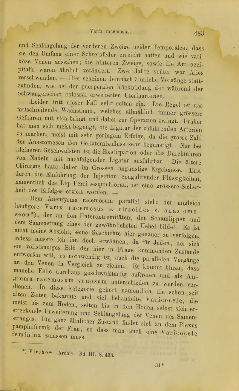 Varix racemosus. und Schlängelung der vorderen Zweige beider Temporales, dass sie den Umfang einer Schreibfeder erreicht hatten und wie vari- köse Venen aussahen; die hinteren Zweige, sowie die Art. occi- pitalis waren ähnlich verändert. Zwei Jahre später war Alles verschwunden. — Hier scheinen demnach ähnliche Vorgänge statt- zufinden, wie bei der puerperalen Rückbildung der während der Schwangerschaft colossal erweiterten Uterinarterien. Leider tritt dieser Fall sehr selten ein. Die Regel ist das fortschreitende Wachsthum, welches allmählich immer grössere Gefahren mit sich bringt und daher zur Operation zwingt. Früher hat man sich meist begnügt, die Ligatur der zuführenden Arterien zu machen, meist mit sehr geringem Erfolge, da die grosse Zahl der Anastomosen den Collateralzufluss sehr begünstigt. Nur bei kleineren Geschwülsten ist die Exstirpation oder das Durchführen von Nadeln mit nachfolgender Ligatur ausführbar. Die ältere Chirurgie hatte daher im Grossen ungünstige Ergebnisse. Erst durch die Einführung der Injection coagulirender Flüssigkeiten namentlich des Liq. Ferri sesquichlorati, ist eine grössere Sicher- üeit des Erfolges erzielt worden. — r»em Aneurysma racemosum parallel steht der ungleich hauhgere Varix racemosus s. cirsoides s. anastomo- seon ), der an den Unterextremitäten, den Schamlippen und dem Samenstrang eines der gewöhnlichsten Uebel bildet Es ist nicht meine Absicht, seine Geschichte hier genauer zu verfolgen mdess musste ich ihn doch erwähnen, da für Jeden der sich em vol ständiges Bild der hier in Frage kommenden'Zustän entwerfen will, es nothwendig ist, auch die parallelen Vorgänge an den Venen in Vergleich zu ziehen. Es kommt hinzu das manche Falle durchaus geschwulstartig auftreten und ak An- ieZ 7;^-:--;-osum unterschieden zu werden ver- dienen. In diese Kategorie gehört namentlich die schon seit alten Zeiten bekannte und viel behandelte Varico ele dt riirwr::; ^ '-r- Strandes f7„ ? T , u ^»'''''««'S der Venen des Samen- femLioa zltl Z;.  *) Virchow. Archiv. Bd. III. S. 438. 31*