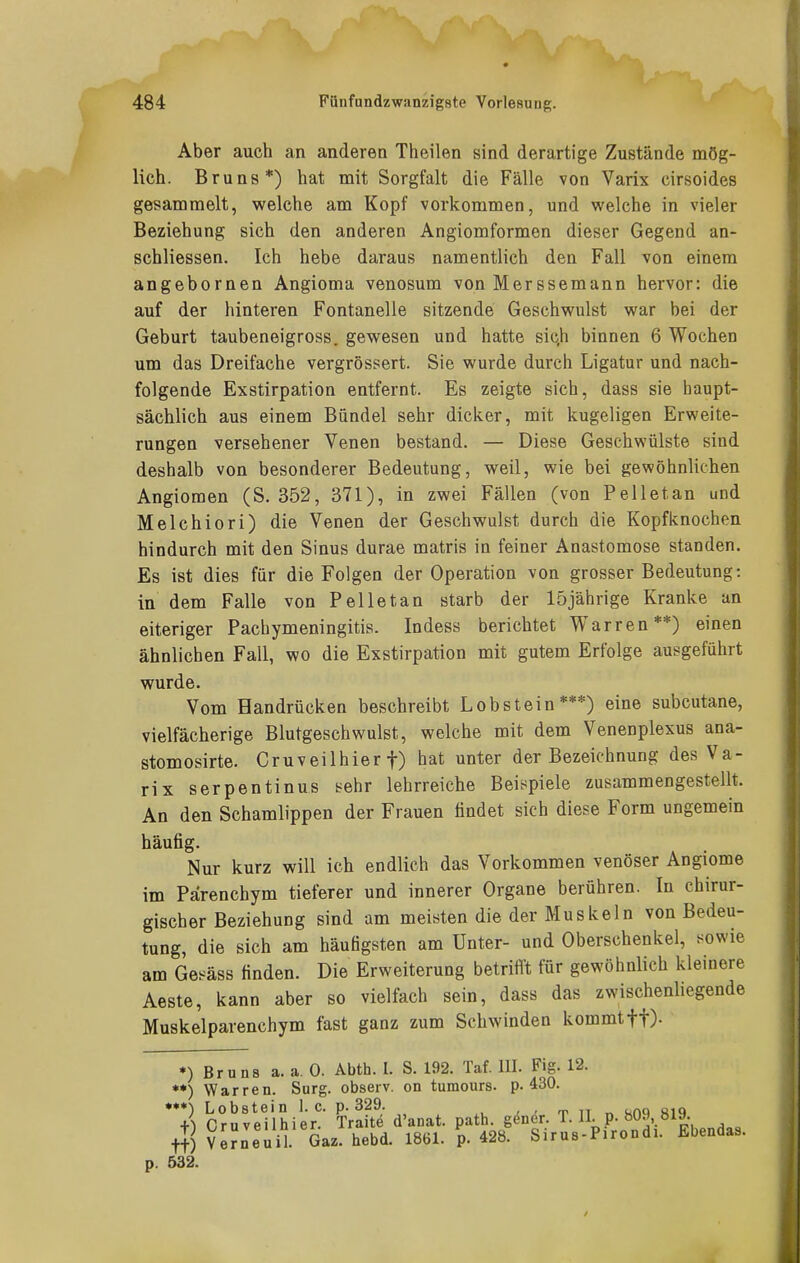 Aber auch an anderen Theilen sind derartige Zustände mög- lich. Bruns*) hat mit Sorgfalt die Fälle von Varix cirsoides gesammelt, welche am Kopf vorkommen, und welche in vieler Beziehung sich den anderen Angiomformen dieser Gegend an- schliessen. Ich hebe daraus namentlich den Fall von einem angebornen Angioma venosum von Merssemann hervor: die auf der hinteren Fontanelle sitzende Geschwulst war bei der Geburt taubeneigross. gewesen und hatte sich binnen 6 Wochen um das Dreifache vergrössert. Sie wurde durch Ligatur und nach- folgende Exstirpation entfernt. Es zeigte sich, dass sie haupt- sächlich aus einem Bündel sehr dicker, mit kugeligen Erweite- rungen versehener Venen bestand. — Diese Geschwülste sind deshalb von besonderer Bedeutung, weil, wie bei gewöhnlichen Angiomen (S. 352, 371), in zwei Fällen (von Pellet an und Melchiori) die Venen der Geschwulst durch die Kopfknochen hindurch mit den Sinus durae matris in feiner Anastomose standen. Es ist dies für die Folgen der Operation von grosser Bedeutung: in dem Falle von Pelle tan starb der 15 jährige Kranke an eiteriger Pachymeningitis. Indess berichtet Warren**) einen ähnlichen Fall, wo die Exstirpation mit gutem Erfolge ausgeführt wurde. Vom Handrücken beschreibt Lobstein***) eine subcutane, vielfächerige Blutgeschwulst, welche mit dem Venenplexus ana- stomosirte. Cruveilhier f) hat unter der Bezeichnung des Va- rix Serpentin US sehr lehrreiche Beispiele zusammengestellt. An den Schamlippen der Frauen findet sich diese Form ungemein häufig. Nur kurz will ich endlich das Vorkommen venöser Angiome im Pärenchym tieferer und innerer Organe berühren. In chirur- gischer Beziehung sind am meisten die der Muskeln von Bedeu- tung, die sich am häufigsten am Unter- und Oberschenkel, sowie am Gesäss finden. Die Erweiterung betrifl't für gewöhnlich kleinere Aeste, kann aber so vielfach sein, dass das zwischenliegende Muskelparenchym fast ganz zum Schwinden kommt ff). *) Bruns a. a. 0. Abth. I. S. 192. Taf. III. Fig. 12. **) Warren. Surg. observ. on tumours. p. 430. *7 CrSveiiSier'- TrS d'anat. path. gener. T. U p. 809,819 tt) $e?neuiL Gaz! hebd. 1861. p. 428. Sirus-Pirondi. Ebendas. 532.