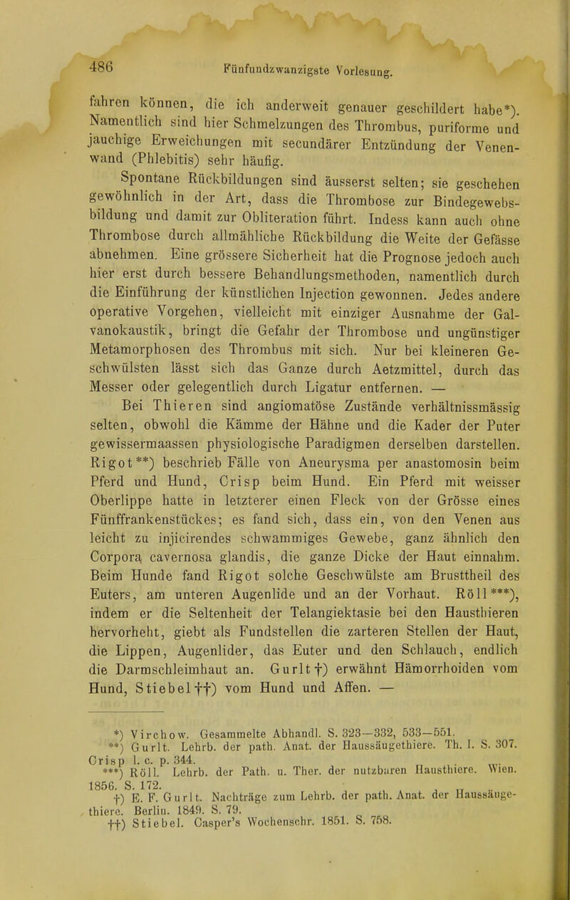 fahren können, die ich anderweit genauer geschildert habe*) Namentlich sind hier Schmelzungen des Thrombus, puriforme und jauchige Erweichungen mit secundärer Entzündung der Venen- wand (Phlebitis) sehr häutig. Spontane Rückbildungen sind äusserst selten; sie geschehen gewöhnlich in der Art, dass die Thrombose zur Bindegewebs- bildung und damit zur Obliteration führt. Indess kann auch ohne Thrombose durch allmähliche Rückbildung die Weite der Gefässe abnehmen. Eine grössere Sicherheit hat die Prognose jedoch auch hier erst durch bessere Behandlungsmethoden, namentlich durch die Einführung der künstlichen Injection gewonnen. Jedes andere operative Vorgehen, vielleicht mit einziger Ausnahme der Gal- vanokaustik, bringt die Gefahr der Thrombose und ungünstiger Metamorphosen des Thrombus mit sich. Nur bei kleineren Ge- schwülsten lässt sich das Ganze durch Aetzmittel, durch das Messer oder gelegentlich durch Ligatur entfernen. — Bei Thieren sind angiomatöse Zustände verhältnissmässig selten, obwohl die Kämme der Hähne und die Kader der Puter gewissermaassen physiologische Paradigmen derselben darstellen. Rigot**) beschrieb Fälle von Aneurysma per anastomosin beim Pferd und Hund, Crisp beim Hund. Ein Pferd mit weisser Oberlippe hatte in letzterer einen Fleck von der Grösse eines Fünffrankenstückes; es fand sich, dass ein, von den Venen aus leicht zu injicirendes schwammiges Gewebe, ganz ähnlich den Corpora, cavernosa glandis, die ganze Dicke der Haut einnahm. Beim Hunde fand Rigot solche Geschwülste am Brusttheil des Euters, am unteren Augenlide und an der Vorhaut. Röll***), indem er die Seltenheit der Telangiektasie bei den Haustbieren hervorhebt, giebt als Fundstellen die zarteren Stellen der Haut, die Lippen, Augenlider, das Euter und den Schlauch, endlich die Darmschleimhaut an. Gurltf) erwähnt Hämorrhoiden vom Hund, Stiebelft) vom Hund und Affen. — *) Virchow. Gesammelte Abhandl. S. 323—332, 533-551. **) Gurlt. Lehrb. der path. Anat. der Haussäugethiere. Th. 1. S. 307. Crisp 1. c. p. 344. **♦) Röll. Lehrb. der Path. u. Ther. der nutzbaren Hausthiere. Wien. 1856. S. 172. . . TT . t) E. F. Gurlt. Machträge zum Lehrb. der path. Anat. der Uaussäuge- . thiere. Berlin. 1849. S. 79. •f-f) Stiebel. Gasper's Wochenschr. 1851. S. 758.