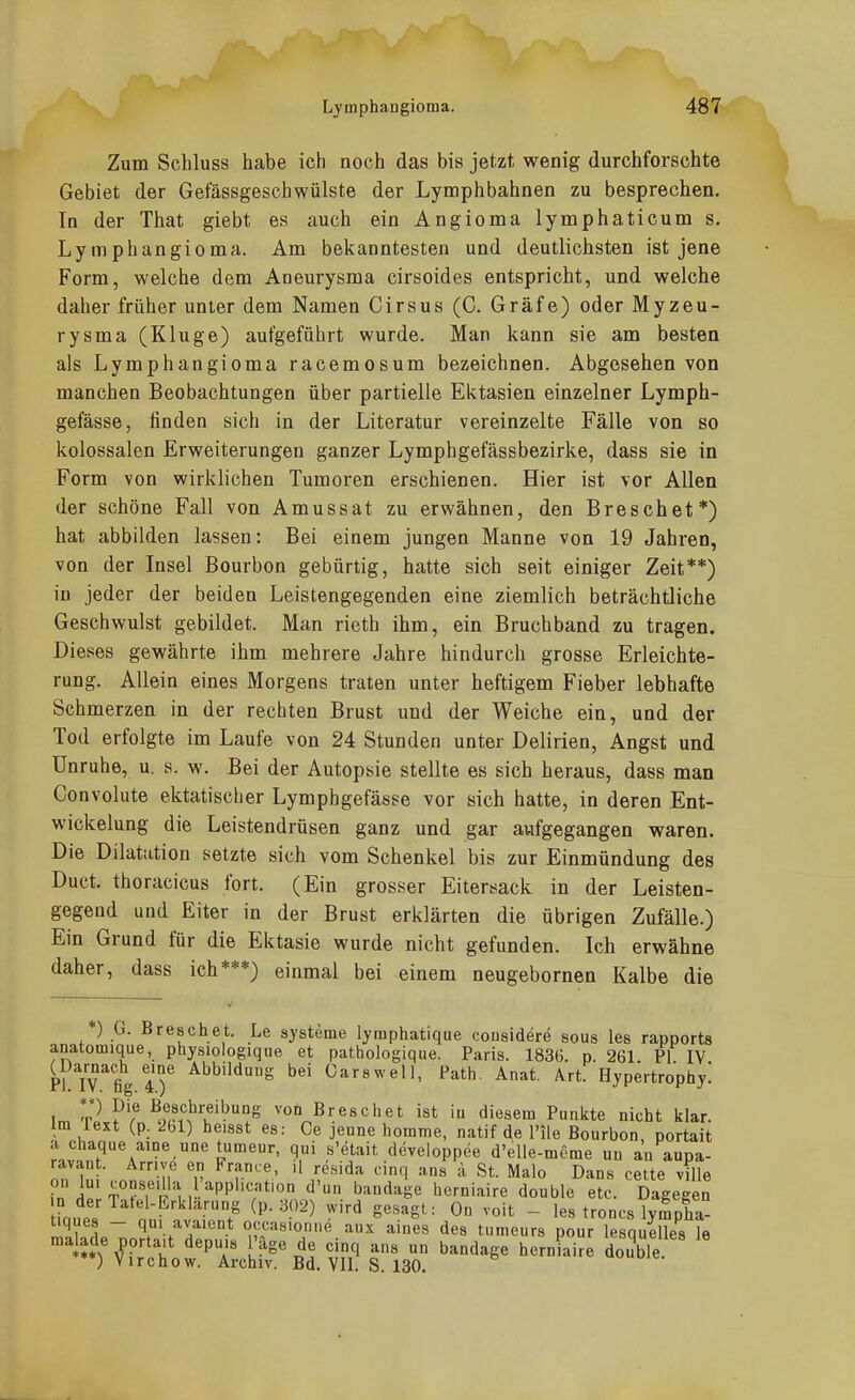 Zum Schluss habe ich noch das bis jetzt wenig durchforschte Gebiet der Gefässgeschwülste der Lymphbahnen zu besprechen. In der That giebt es auch ein Angioma lymphaticum s. Lymphangioma. Am bekanntesten und deutlichsten ist jene Form, welche dem Aneurysma cirsoides entspricht, und welche daher früher unter dem Namen Cirsus (C. Gräfe) oder Myzeu- rysma (Kluge) aufgeführt wurde. Man kann sie am besten als Lymphangioma racemosum bezeichnen. Abgesehen von manchen Beobachtungen über partielle Ektasien einzelner Lymph- gefässe, finden sich in der Literatur vereinzelte Fälle von so kolossalen Erweiterungen ganzer Lymphgefässbezirke, dass sie in Form von wirklichen Tumoren erschienen. Hier ist vor Allen der schöne Fall von Amussat zu erwähnen, den Breschet*) hat abbilden lassen: Bei einem jungen Manne von 19 Jahren, von der Insel Bourbon gebürtig, hatte sich seit einiger Zeit**) in jeder der beiden Leistengegenden eine ziemlich beträchtliche Geschwulst gebildet. Man rieth ihm, ein Bruchband zu tragen. Dieses gewährte ihm mehrere Jahre hindurch grosse Erleichte- rung. Allein eines Morgens traten unter heftigem Fieber lebhafte Schmerzen in der rechten Brust und der Weiche ein, und der Tod erfolgte im Laufe von 24 Stunden unter Delirien, Angst und Unruhe, u. s. w. Bei der Autopsie stellte es sich heraus, dass man Convolute ektatiscber Lymphgefässe vor sich hatte, in deren Ent- wickelung die Leistendrüsen ganz und gar aufgegangen waren. Die Dilatation setzte sich vom Schenkel bis zur Einmündung des Duct. thoracicus fort. (Ein grosser Eitersack in der Leisten- gegend und Eiter in der Brust erklärten die übrigen Zufälle.) Ein Grund für die Ektasie wurde nicht gefunden. Ich erwähne daher, dass ich***) einmal bei einem neugebornen Kalbe die *) G. Breschet. Le sjsteme lymphatique cousidere sous les rapports anatomique, physiologique et pathologique. Paris. 183B. p. 261 PI IV (^Darnach eme Abbildung bei Carswell, Path. Anat. Art. Hypertrophy! I ?'f von Breschet ist iu diesem Punkte nicht klar, im iext (p. 2hl) heisst es: Ce jeune homme, natif de l'ile Bourbon, portait a chaque aine une tumeur, qui s'etait developpee d'elle-meme un au aupa- ^in '.iT-ir ^'f'!' '^''^^ ^•''■1 St. Malo Dans cette ville 1 ■ .,, ,, ,.—' .ILIO <i ijL. maio i^ans cetie vii e fn T°??'i^ M -'^P''''?*' herniaire double etc. Dagegen Hn,t J''''''''.^ ^P--^!^^) '^ ««^'^g'^ On voit - les troncs lympha tiques - qm avaient occasioniie aux aines des tumeurs oour lesauelles 1 ma ade porta>t depuis l'äge de cinq ans un bandage herniai double ***) Virchow. Archiv. Bd. VII. S. 130.