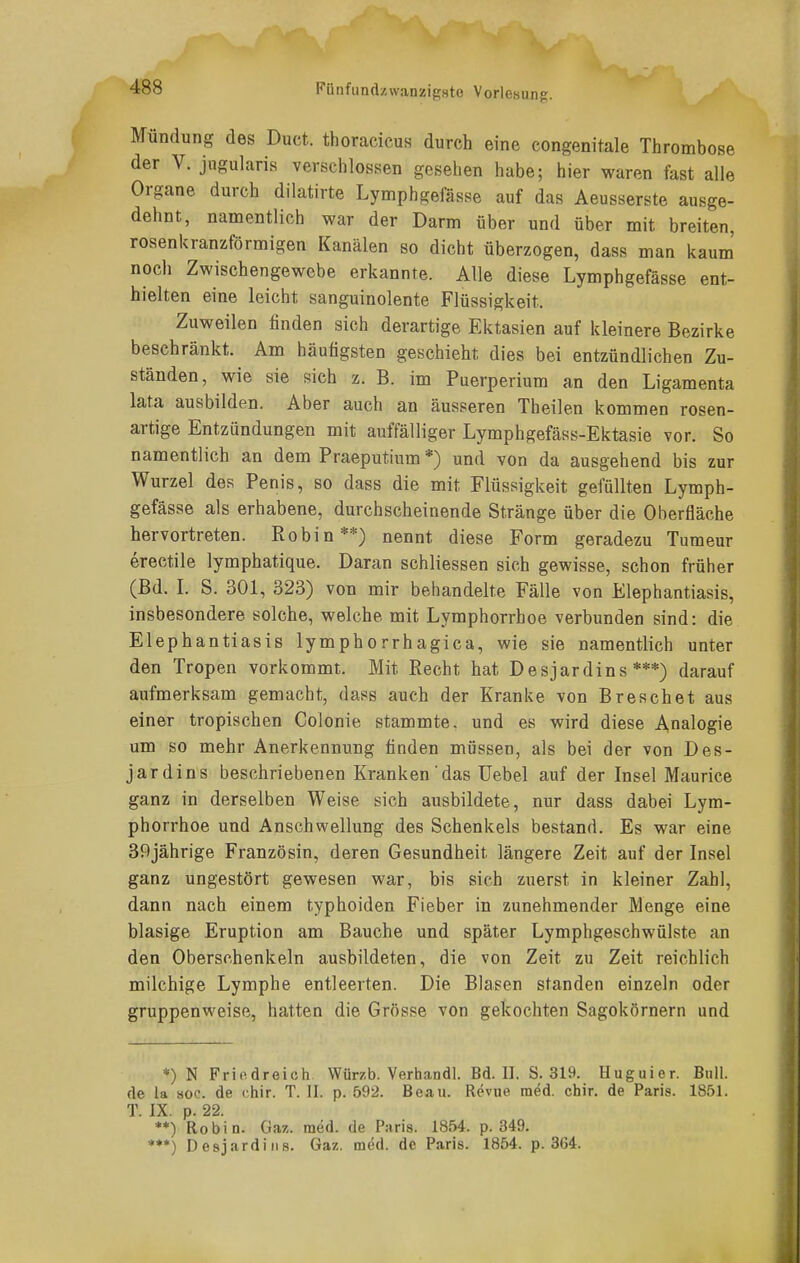 Mündung des Duct. thoracicus durch eine congenitale Tlirombose der V. jugularis verschlossen gesehen habe; hier waren fast alle Organe durch dilatirte Lymphgefässe auf das Aeusserste ausge- dehnt, namentlich war der Darm über und über mit breiten, rosenkranzförmigen Kanälen so dicht überzogen, dass man kaum noch Zwischengewebe erkannte. Alle diese Lymphgefässe ent- hielten eine leicht sanguinolente Flüssigkeit. Zuweilen finden sich derartige Ektasien auf kleinere Bezirke beschränkt. Am häutigsten geschieht dies bei entzündlichen Zu- ständen, wie sie sich z. B. im Puerperium an den Ligamenta lata ausbilden. Aber auch an äusseren Theilen kommen rosen- artige Entzündungen mit auffälliger Lymphgefäss-Ektasie vor. So namentlich an dem Praeputium *) und von da ausgehend bis zur Wurzel des Penis, so dass die mit Flüssigkeit gefüllten Lymph- gefässe als erhabene, durchscheinende Stränge über die Oberfläche hervortreten. Robin**) nennt diese Form geradezu Turaeur erectile lymphatique. Daran schliessen sich gewisse, schon früher (Bd. L S. 301, 323) von mir behandelte Fälle von Elephantiasis, insbesondere solche, welche mit Lymphorrhoe verbunden sind: die Elephantiasis lymphorrhagica, wie sie namentlich unter den Tropen vorkommt. Mit Recht hat Desjardins ***) darauf aufmerksam gemacht, dass auch der Kranke von Breschet aus einer tropischen Colonie stammte, und es wird diese Analogie um so mehr Anerkennung finden müssen, als bei der von Des- jardins beschriebenen Kranken das Uebel auf der Insel Maurice ganz in derselben Weise sich ausbildete, nur dass dabei Lym- phorrhoe und Anschwellung des Schenkels bestand. Es war eine 39jährige Französin, deren Gesundheit längere Zeit auf der Insel ganz ungestört gewesen war, bis sich zuerst in kleiner Zahl, dann nach einem typhoiden Fieber in zunehmender Menge eine blasige Eruption am Bauche und später Lymphgeschwülste an den Oberschenkeln ausbildeten, die von Zeit zu Zeit reichlich milchige Lymphe entleerten. Die Blasen standen einzeln oder gruppenweise, hatten die Grösse von gekochten Sagokörnern und *) N Friodroich Würzb. Verhandl. Bd. II. S. 319. Huguier. Bull, de la soc. de chir. T. II. p. 592. Beau. Revne m^d. chir. de Paris. 1851. T IX p. 22 **) Robin. Gaz. med. de Paris. 1854. p. 349. ***) Desjarditis. Gaz. m^d. de Paris. 1854. p. 364.