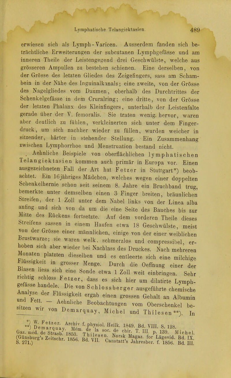 erwiesen sich als Lymph - Varicen. Ausserdem fanden sich be- trächtliche Erweiterungen der subcutanen Lymphgefässe und am inneren Theile der Leistengegend drei Geschwülste, welche aus grösseren Ampullen zu bestehen schienen. Eine derselben, von der Grösse des letzten Gliedes des Zeigefingers, sass am Scham- bein in der Nähe des Inguinalkanals; eine zweite, von der Grösse des Nagelgliedes vom Daumen, oberhalb des Durchtrittes der Schenkelgefässe in dem Cruralring; eine dritte, von der Grösse der letzten Phalanx des Kleinfiagers, unterhalb der Leistenfalte gerade über der V. femoralis. Sie traten wenig, hervor, waren aber deutlich zu fühlen, verkleinerten sich unter dem Finger- druck, um sich nachher wieder zu füllen, wurden weicher in sitzender, härter in stehender Stellung. Ein Zusammenhang zwischen Lymphorrhoe und Menstruation bestand nicht. . Aehnliche Beispiele von oberflächlichen lymphatischen Telangiektasien kommen auch primär in Europa vor. Einen ausgezeichneten Fall der Art hat Fetz er in Stuttgart*) beob- achtet. Ein 16jähriges Mädchen, welches wegen einer doppelten Schenkelhernie schon seit seinem 8. Jahre ein Bruchband trug, bemerkte unter demselben einen 3 Finger breiten, bräunlichen Streifen, der 1 Zoll unter dem Nabel links von der Linea alba anfing und sich von da um die eine Seite des Bauches bis zur Mitte des Rückens fortsetzte. Auf dem vorderen Theile dieses Streifens sassen in einem Haufen etwa 18 Geschwülste, meist von der Grösse einer männlichen, einige von der einer weiblichen Brustwarze; sie waren welk, schmerzlos und compressibel, er- hoben sich aber wieder bei Nachlass des Druckes. Nach mehreren Monaten platzten dieselben und es entleerte sich eine milchi-e ^ ussigkeit in grosser Menge. Durch die Oeffnung einer der Blasen liess sich eine Sonde etwa 1 Zoll weit einbringen. Sehr richt,g schloss Fetzer, dass es sich hier um dilatirte Lymph- AnZ T t Schlossberger ausgeführte chemische Analyse der Flüssigkeit ergab einen grossen Gehalt an Albumin 2.J ~ ^t^''^^ Beobachtungen vom Oberschenkel be- sitzen^wir von Demarquay, Michel und Thilesen**). In **) DemntnY; '^'m'-' f-physiol. Heilk. 1849. Bd. VIII. S. 128 Ga.Ästa853Ttllf.eT-N'^ ^'^i P- l^^ Michel. (Günsburg'8 Zeitsch . 1856 Bd VII CarS'S ^ff' l' h^^''^' S. 271.) ^anstatt's Jahresber. f. 1856. Bd. III.