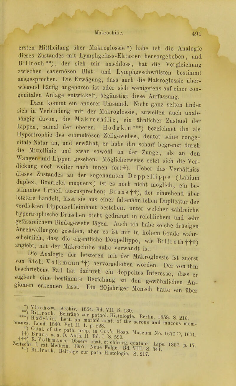 ersten Mittheilung über Makroglossie *) habe ich die Analogie dieses Zustandes mit Lymphgefäss-Ektasien hervorgehoben, und Billroth**), der sich mir anschloss, hat die Vergleichung zwischen cavernösen Blut- und Lymphgeschwülsten bestimmt ausgesprochen. Die Erwägung, dass auch die Makroglossie über- wiegend häufig angeboren ist oder sich wenigstens auf einer con- genitalen Anlage entwickelt, begünstigt diese Auffassung. Dazu kommt ein anderer Umstand. Nicht ganz selten findet sich in Verbindung mit der Makroglossie, zuweilen auch unab- hängig davon, die Makrochilie, ein ähnlicher Zustand der Lippen, zumal der oberen. Hodgkin***) bezeichnet ihn als Hypertrophie des submukösen Zellgewebes, deutet seine conge- nitale Natur an, und erwähnt, er habe ihn scharf begrenzt durch die Mittellinie und zwar sowohl an der Zunge, als an den Wangen-und Lippen gesehen. Möglicherweise setzt sich die Ver- dickung noch weiter nach innen fortf). Ueber das Verhältniss dieses Zustandes zu der sogenannten Doppellippe (Labium duplex, Bourrelet muqueux) ist es noch nicht möglich, ein be- stimmtes Urtheil auszusprechen; Bruns ff), der eingehend über letztere handelt, lässt sie aus einer faltenähnlichen Duplicatur der verdickten Lippenschleimhaut bestehen, unter welcher zahlreiche hypertrophische Drüschen dicht gedrängt in reichlichem und sehr gefassreichem Bindegewebe lägen. Auch ich habe solche drüsi-en Anschwellungen gesehen, aber es ist mir in hohem Grade wahr- scheinhch, dass die eigentliche Doppellippe, wie Billroth fff^ angiebt, mit der Makrochilie nahe verwandt ist. vnn R ^^T Makroglossie ist zuerst von Rieh. Volkmann *t) hervorgehoben worden. Der von ih beschriebene Fall hat dadurch ein doppeltes Interesse, dass e zugleich eine bestimmte Beziehung zu den gewöhnlichen An- giomen erkennen lässt. Ein 20jähriger Mensch hatte ein über m er *« *** ■* IVurnlT R-i^- S- 130. '* Hodgkin LeÄ ^k'?' ^^'^t^logi«- Berlin. i858. S. 216 1) Billroth. Beiträge zur path. Histologie. S 217