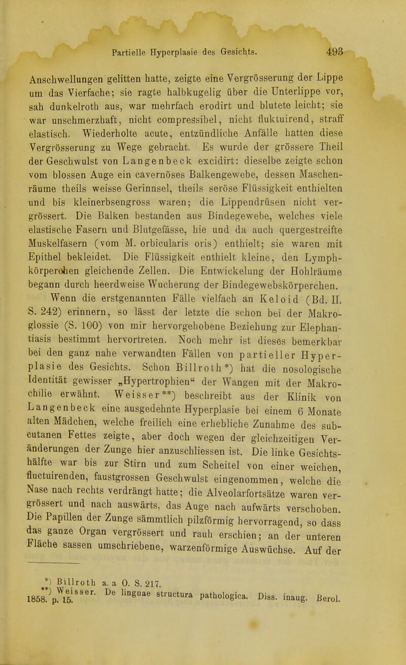 Anschwellungen gelitten hatte, zeigte eine Vergrösserung der Lippe um das Vierfache; sie ragte halbkugelig über die Unterlippe vor, sah dunkelroth aus, war mehrfach erodirt und blutete leicht; sie war unschmerzhaft, nicht compressibel, nicht fluktuirend, straff elastisch. Wiederholte acute, entzündliche Anfälle hatten diese Vergrösserung zu Wege gebracht. Es wurde der grössere Theil der Geschwulst von Langenbeck excidirt: dieselbe zeigte schon vom blossen Auge ein cavernöses Balkengewebe, dessen Maschen- räume theils weisse Gerinnsel, theils seröse Flüssigkeit enthielten und bis kleinerbsengross waren; die Lippendrüsen nicht ver- grössert. Die Balken bestanden aus Bindegewebe, welches viele elastische Fasern und Blutgefässe, hie und da auch quergestreifte Muskelfasern (vom M. orbicularis oris) enthielt; sie waren mit Epithel bekleidet. Die Flüssigkeit enthielt kleine, den Lymph- körperohen gleichende Zellen. Die Entwickelung der Hohlräume begann durch heerdweise Wucherung der Bindegewebskörperchen. Wenn die erstgenannten Fälle vielfach an Keloid (Bd. II. S. 242) erinnern, so lässt der letzte die schon bei der Makro- glossie (S. 100) von mir hervorgehobene Beziehung zur Elephan- tiasis bestimmt hervortreten. Noch mehr ist dieses bemerkbar bei den ganz nahe verwandten Fällen von partieller Hyper- plasie des Gesichts. Schon Billroth*) hat die nosologische Identität gewisser „Hypertrophien« der Wangen mit der Makro- chilie erwähnt. Weisser**) beschreibt aus der Klinik von Langenbeck eine ausgedehnte Hyperplasie bei einem 6 Monate alten Mädchen, welche freilich eine erhebliche Zunahme des sub- cutanen Fettes zeigte, aber doch wegen der gleichzeitigen Ver- änderungen der Zunge hier anzuschliessen ist. Die linke Gesichts- hälfte war bis zur Stirn und zum Scheitel von einer weichen, fluctuirenden, faustgrossen Geschwulst eingenommen, welche die Nase nach rechts verdrängt hatte; die Alveolarfortsätze waren ver- grössert und nach auswärts, das Auge nach aufwärts verschoben. Die Papillen der Zunge sämmtlich pilzförmig hervorragend, so dass das ganze Organ vergrössert und rauh erschien; an der unteren Flache Sassen umschriebene, warzenförmige Auswüchse. Auf der *) Billroth a. a 0. S. 217. ISöS^^pl^ll!'''- pathologica. Diss. inaug. ßerol.