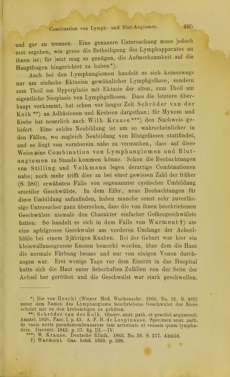 Combination von Lymph- und Blut-Angiomen. und gar zu trennen. Eine genauere Untersuchung muss jedoch erst ergeben, wie gross die Betheiligung des Lymphapparates an ihnen ist; für jetzt mag es genügen, die Aufmerksamkeit auf die Hauptfragen hingerichtet zu haben*). Auch bei den Lymphangiomen handelt es sich keineswegs nur um einfache Ektasien gewöhnlicher Lymphgefässe, sondern zum Theil um Hyperplasie mit Ektasie der alten, zum Theil um eigentliche Neoplasie von Lymphgefässen. Dass die letztere über- haupt vorkommt, hat schon vor langer Zeit Schröder van der Kolk**) an Adhäsionen und Krebsen dargethan; für Myxom und Krebs hat neuerlich auch Wilh. Krause***) den Nachweis ge- liefert. Eine solche Neubildung ist um so wahrscheinlicher in den Fällen, wo zugleich Neubildung von Blutgefässen stattfindet, und es liegt von vornherein nahe zu vermuthen, dass auf diese Weise eine Combination von Lymphangiomen und Blut- angiomen zu Stande kommen könne. Schon die Beobachtungen von S tillin g und Volk mann legen derartige Combinationen nahe; noch mehr trifft dies zu bei einer gewissen Zahl der früher (S. 380) erwähnten Fälle von sogenannter cystischer Umbildung erectiler Geschwülste. In dem Eifer, neue Beobachtungen für diese Umbildung aufzufinden, haben manche sonst sehr zuverläs- sige Untersucher ganz übersehen, dass die von ihnen beschriebenen Geschwülste niemals den Charakter einfacher Gefässgeschwülste hatten. So handelt es sich in dem Falle von Warmontf) um eine apfelgrosse Geschwulst am vorderen Umfange der Achsel- höhle bei einem 3jährigen Knaben. Bei der Geburt war hier ein kleinwallnussgrosser Knoten bemerkt worden, über dem die Haut die normale Färbung besass und nur von einigen Venen durch- zogen war. Erst wenige Tage vor dem Eintritt in das Hospital hatte sich die Haut unter fieberhaften Zufällen von der Seite der Achsel her geröthet und die Geschwulst war stark geschwollen. *) Die von Heschl (Wiener Med. Wochenschr. 1866. No. 31. S. 489) unter dem Namen des Lymphangioms beschriebene Geschwulst der Niere scheint mir zu den krebsartigen zu gehören. **) Schröder van der Kolk. Observ. anat. path. et practici argumenti. Amstel. 1826. Fasel, p. 43. A. F. H. de Lespinasse. Specimen anat. path. de vasis novis pseudomembranarum tarn artcriosis et venosis quam lympha- ticis. Daventr. 1842. p. 37. fig. HI.—IV. ***) W. Krause. Deutsche Klinik. 1863. No. 39. S. 377. Abbild. t) Warmont. Gaz. hebd. 1855. p. 398.