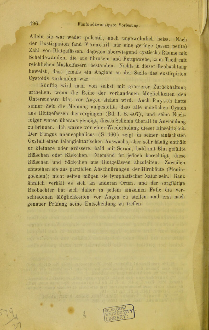Allein sie war weder pulsatil, noch ungewöhnlich heiss. Nach der Exstirpation fand Verneuil nur eine geringe (assez petite) Zahl von Blutgefässen, dagegen überwiegend cystische Räume mit Scheidewänden, die aus fibrösem und Fettgewebe, zum Theil mit reichlichen Muskelfasern bestanden. Nichts in dieser Beobachtung beweist, dass jemals ein Angiom an der Stelle des exstirpirten Cystoids vorhanden war. Künftig wird man von selbst mit grösserer Zurückhaltung urtheilen, wenn die Reihe der vorhandenen Möglichkeiten den üntersuchern klar vor Augen stehen wird. Auch Ruysch hatte seiner Zeit die Meinung aufgestellt, dass alle möglichen Cysten aus Blutgefässen hervorgingen (Bd. I. S. 407), und seine Nach- folger waren überaus geneigt, dieses Schema überall in Anwendung zu bringen. Ich warne vor einer Wiederholung dieser Einseitigkeit. Der Fungus anencephalicus (S. 460) zeigt in seiner einfachsten Gestalt einen telangiektatischen Auswuchs, aber sehr häufig enthält er kleinere oder grössere, bald mit Serum, bald mit Blut gefüllte Bläschen oder Säckchen. Niemand ist jedoch berechtigt, diese Bläschen und Säckchen aus Blutgefässen abzuleiten. Zuweilen entstehen sie aus partiellen Abschnürungeu der Hirnhäute (Menin- gocelen); nicht selten mögen sie lymphatischer Natur sein. Ganz ähnlich verhält es sich an anderen Orten, und der sorgfältige Beobachter hat sich daher in jedem einzelnen Falle die ver- schiedenen Möglichkeiten vor Augen zu stellen und erst nach genauer Prüfung seine Entscheidung zu treffen.