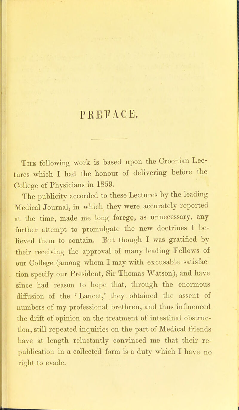 PREEACE. The following work is based upon the Croonian Lec- tures AvHch I had the honour of delivering before the College of Physicians in 1859. The pubHcity accorded to these Lectui-es by the leading Medical Journal, in which they were accurately reported at the time, made me long foregQ, as unnecessary, any further attempt to promulgate the new doctrines I be- lieved them to contain. But though I was gratified by their receiving the approval of many leading Fellows of our College (among whom I may with excusable satisfac- tion specify our President, Sir Thomas Watson), and have since had reason to hope that, through the enormous diifusion of the ' Lancet,' they obtained the assent of numbers of my professional brethren, and thus influenced the drift of opinion on the treatment of intestinal obstruc- tion, still repeated inquiries on the part of Medical friends have at length reluctantly convinced me that their re- publication in a collected form is a duty which I have no right to evade.